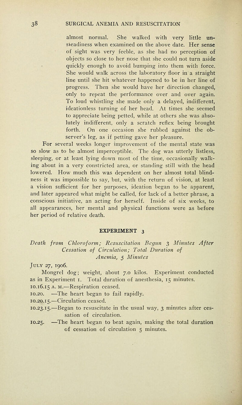 almost normal. She walked with very little un- sseadiness when examined on the above date. Her sense of sight was very feeble, as she had no perception of objects so close to her nose that she could not turn aside quickly enough to avoid bumping into them with force. She would walk across the laboratory floor in a straight line until she hit whatever happened to be in her line of progress. Then she would have her direction changed, only to repeat the performance over and over again. To loud whistling she made only a delayed, indifferent, ideationless turning of her head. At times she seemed to appreciate being petted, while at others she was abso- lutely indifferent, only a scratch reflex being brought forth. On one occasion she rubbed against the ob- server's leg, as if petting gave her pleasure. For several weeks longer improvement of the mental state was so slow as to be almost imperceptible. The dog was utterly listless, sleeping, or at least lying down most of the time, occasionally walk- ing about in a very constricted area, or standing still with the head lowered. How much this was dependent on her almost total blind- ness it was impossible to say, but, with the return of vision, at least a vision sufficient for her purposes, ideation began to be apparent, and later appeared what might be called, for lack of a better phrase, a conscious initiative, an acting for herself. Inside of six weeks, to all appearances, her mental and physical functions were as before her period of relative death. EXPERIMENT 3 Death from Chloroform; Resuscitation Begun 3 Minutes After Cessation of Circulation; Total Duration of Anemia, 5 Minutes July 27, 1906. Mongrel dog; weight, about 7.0 kilos. Experiment conducted as in Experiment i. Total duration of anesthesia, 15 minutes. 10.16.15 A. M.—Respiration ceased. 10.20. —The heart began to fail rapidly. 10.20.15.—Circulation ceased. 10.23.15.—Began to resuscitate in the usual way, 3 minutes after ces- sation of circulation. 10.25. —The heart began to beat again, making the total duration of cessation of circulation 5 minutes.