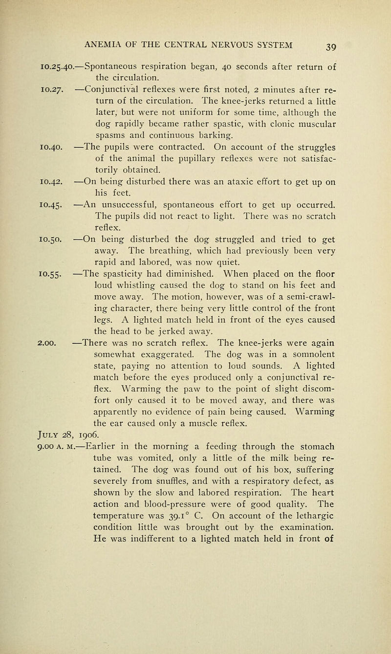 10.25.40.—Spontaneous respiration began, 40 seconds after return of the circulation. 10.27. —Conjunctival reflexes were first noted, 2 minutes after re- turn of the circulation. The knee-jerks returned a little later, but were not uniform for some time, although the dog rapidly became rather spastic, with clonic muscular spasms and continuous barking. 10.40. —The pupils were contracted. On account of the struggles of the animal the pupillary reflexes were not satisfac- torily obtained. 10.42, —On being disturbed there was an ataxic effort to get up on his feet. 10.45. —-^^ unsuccessful, spontaneous effort to get up occurred. The pupils did not react to light. There was no scratch reflex. 10.50. —On being disturbed the dog struggled and tried to get away. The breathing, which had previously been very rapid and labored, was now quiet. 10.55. —The spasticity had diminished. When placed on the floor loud whistling caused the dog to stand on his feet and move away. The motion, however, was of a semi-crawl- ing character, there being very little control of the front legs. A lighted match held in front of the eyes caused the head to be jerked away. 2.00. —There was no scratch reflex. The knee-jerks were again somewhat exaggerated. The dog was in a somnolent state, paying no attention to loud sounds. A lighted match before the eyes produced only a conjunctival re- flex. Warming the paw to the point of slight discom- fort only caused it to be moved away, and there was apparently no evidence of pain being caused. Warming the ear caused only a muscle reflex. July 28, 1906. 9.00 A. M.—Earlier in the morning a feeding through the stomach tube was vomited, only a little of the milk being re- tained. The dog was found out of his box, suffering severely from snuffles, and with a respiratory defect, as shown by the slow and labored respiration. The heart action and blood-pressure were of good quality. The temperature was 39.1° C. On account of the lethargic condition little was brought out by the examination. He was indifferent to a lisfhted match held in front of