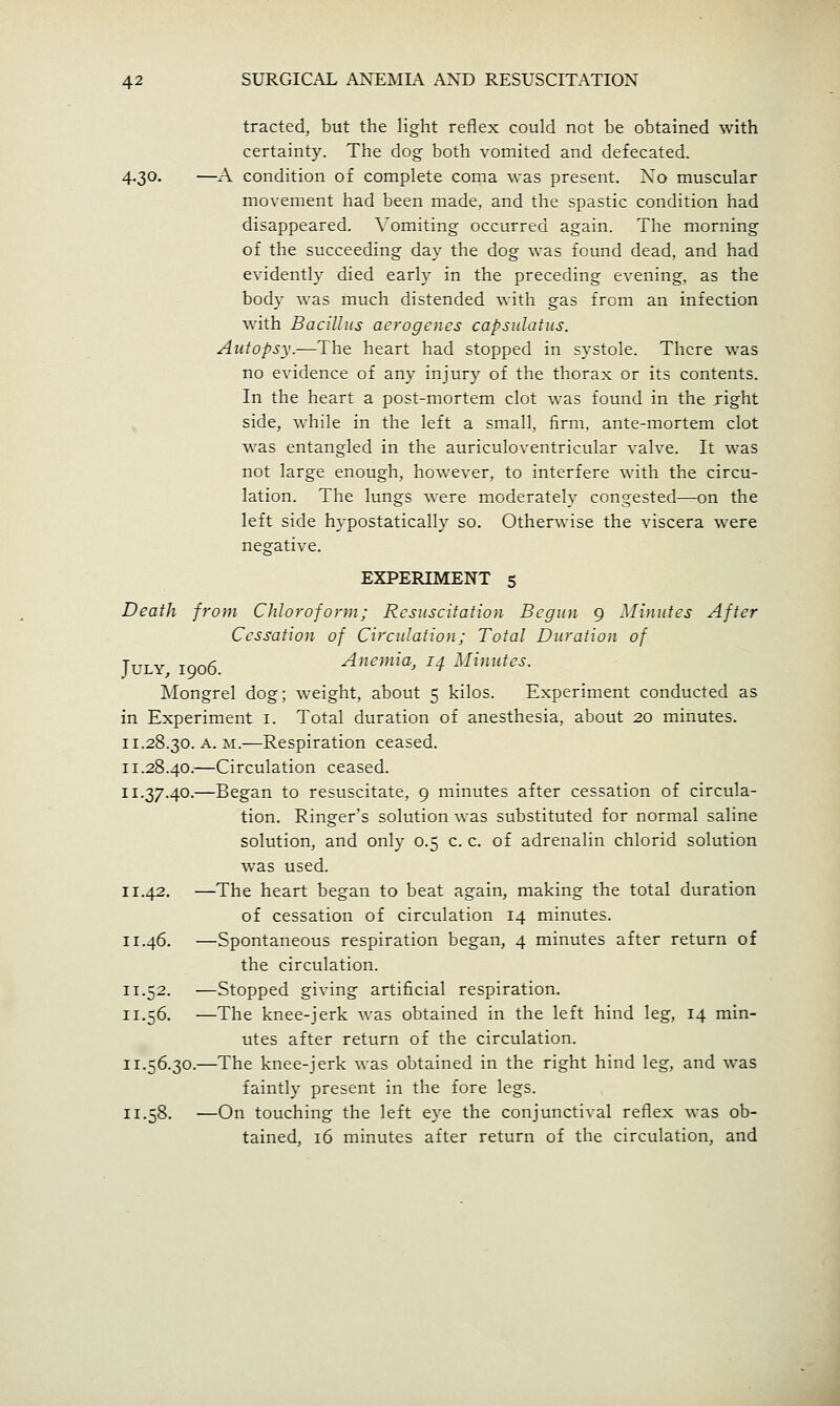 tracted, but the light reflex could not be obtained with certainty. The dog both vomited and defecated. 4.30. —A condition of complete coma was present. Xo muscular movement had been made, and the spastic condition had disappeared. Vomiting occurred again. The morning of the succeeding day the dog was found dead, and had evidently died early in the preceding evening, as the body was much distended with gas from an infection with Bacillus aero genes capsnlatus. Autopsy.—The heart had stopped in systole. There was no evidence of any injury of the thorax or its contents. In the heart a post-mortem clot was found in the light side, while in the left a small, firm, ante-mortem clot was entangled in the auriculoventricular valve. It was not large enough, however, to interfere with the circu- lation. The lungs were moderately congested—on the left side hypostatically so. Otherwise the viscera were negative. EXPERIMENT 5 Death from Chloroform; Resuscitation Begun 9 Minutes After Cessation of Circulation; Total Duration of July, 1906. Anemia, 14 Minutes. Mongrel dog; weight, about 5 kilos. Experiment conducted as in Experiment i. Total duration of anesthesia, about 20 minutes. 11.28.30. A. M.—Respiration ceased. 11.28.40.—Circulation ceased. 11.37.40.—Began to resuscitate, 9 minutes after cessation of circula- tion. Ringer's solution was substituted for normal saline solution, and only 0.5 c. c. of adrenalin chlorid solution was used. 11.42. —The heart began to beat again, making the total duration of cessation of circulation 14 minutes. 11.46. —Spontaneous respiration began, 4 minutes after return of the circulation. 11.52. —Stopped giving artificial respiration. 11.56. —The knee-jerk was obtained in the left hind leg, 14 min- utes after return of the circulation. 11.56.30.—The knee-jerk was obtained in the right hind leg, and was faintly present in the fore legs. 11.58, —On touching the left eye the conjunctival reflex was ob- tained, 16 minutes after return of the circulation, and