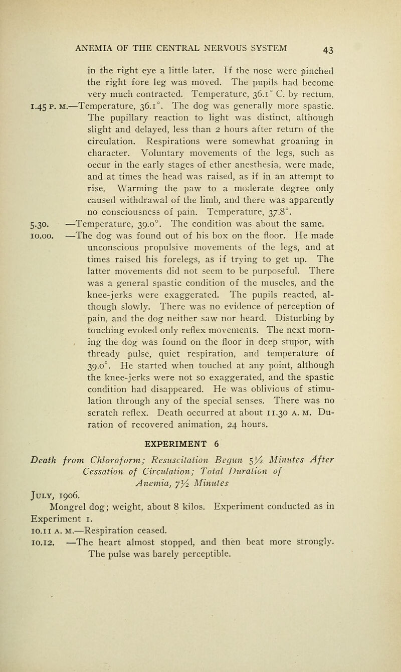 in the right eye a little later. If the nose were pinched the right fore leg was moved. The pupils had become very much contracted. Temperature, 36.1° C. by rectum. 1.45 p. M.—Temperature, 36.1°. The dog was generally more spastic. The pupillary reaction to light was distinct, although slight and delayed, less than 2 hours after return of the circulation. Respirations were somewhat groaning in character. Voluntary movements of the legs, such as occur in the early stages of ether anesthesia, were made, and at times the head was raised, as if in an attempt to rise. Warming the paw to a moderate degree only caused withdrawal of the limb, and there was apparently no consciousness of pain. Temperature, 37.8°. 5.30. —Temperature, 39.0°. The condition was about the same. 10.00. —The dog was found out of his box on the floor. He made unconscious propulsive movements of the legs, and at times raised his forelegs, as if trying to get up. The latter movements did not seem to be purposeful. There was a general spastic condition of the muscles, and the knee-jerks were exaggerated. The pupils reacted, al- though slowly. There was no evidence of perception of pain, and the dog neither saw nor heard. Disturbing by touching evoked only reflex movements. The next morn- ing the dog was found on the floor in deep stupor, with thready pulse, quiet respiration, and temperature of 39.0°. He started when touched at any point, although the knee-jerks were not so exaggerated, and the spastic condition had disappeared. He was oblivious of stimu- lation through any of the special senses. There was no scratch reflex. Death occurred at about 11.30 A. M. Du- ration of recovered animation, 24 hours. EXPERIMENT 6 Death from Chloroform; Resuscitation Begun sV^ Minutes After Cessation of Circulation; Total Duration of Anemia, 7^ Minutes July,, 1906. Mongrel dog; weight, about 8 kilos. Experiment conducted as in Experiment i. lo.ii A. M.—Respiration ceased. 10,12. —The heart almost stopped, and then beat more strongly. The pulse was barely perceptible.