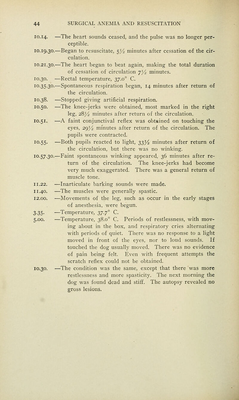 10.14. —The heart sounds ceased, and the pulse was no longer per- ceptible. 10.19.30.—Began to resuscitate, 5^ minutes after cessation of the cir- culation. 10.21.30.—The heart began to beat again, making the total duration of cessation of circulation 7I/2 minutes. 10.30. —Rectal temperature, 37.0° C. 10.35.30.—Spontaneous respiration began, 14 minutes after return of the circulation. 10.38. —Stopped giving artificial respiration. 10.50. —The knee-jerks were obtained, most marked in the right leg, 283^ minutes after return of the circulation. 10.51. —A faint conjunctival reflex was obtained on touching the eyes, 29^ minutes after return of the circulation. The pupils were contracted. 10.55. —Both pupils reacted to light, 33^^ minutes after return of the circulation, but there was no winking. 10.57.30.—Faint spontaneous winking appeared, 36 minutes after re- turn of the circulation. The knee-jerks had become very much exaggerated. There was a general return of muscle tone. 11.22. —Inarticulate barking sounds were made. 11.40. —The muscles were generally spastic. 12.00. —Movements of the leg, such as occur in the early stages of anesthesia, were begun. 3.35. —Temperature, 37.7° C. 5.00. —Temperature, 38.0° C. Periods of restlessness, with mov- ing about in the box, and respiratory cries alternating with periods of quiet. There was no response to a light moved in front of the eyes, nor to loud sounds. If touched the dog usually moved. There was no evidence of pain being felt. Even with frequent attempts the scratch reflex could not be obtained. 10.30. —The condition was the same, except that there was more restlessness and more spasticity. The next morning the dog was found dead and stiff. The autopsy revealed no gross lesions.
