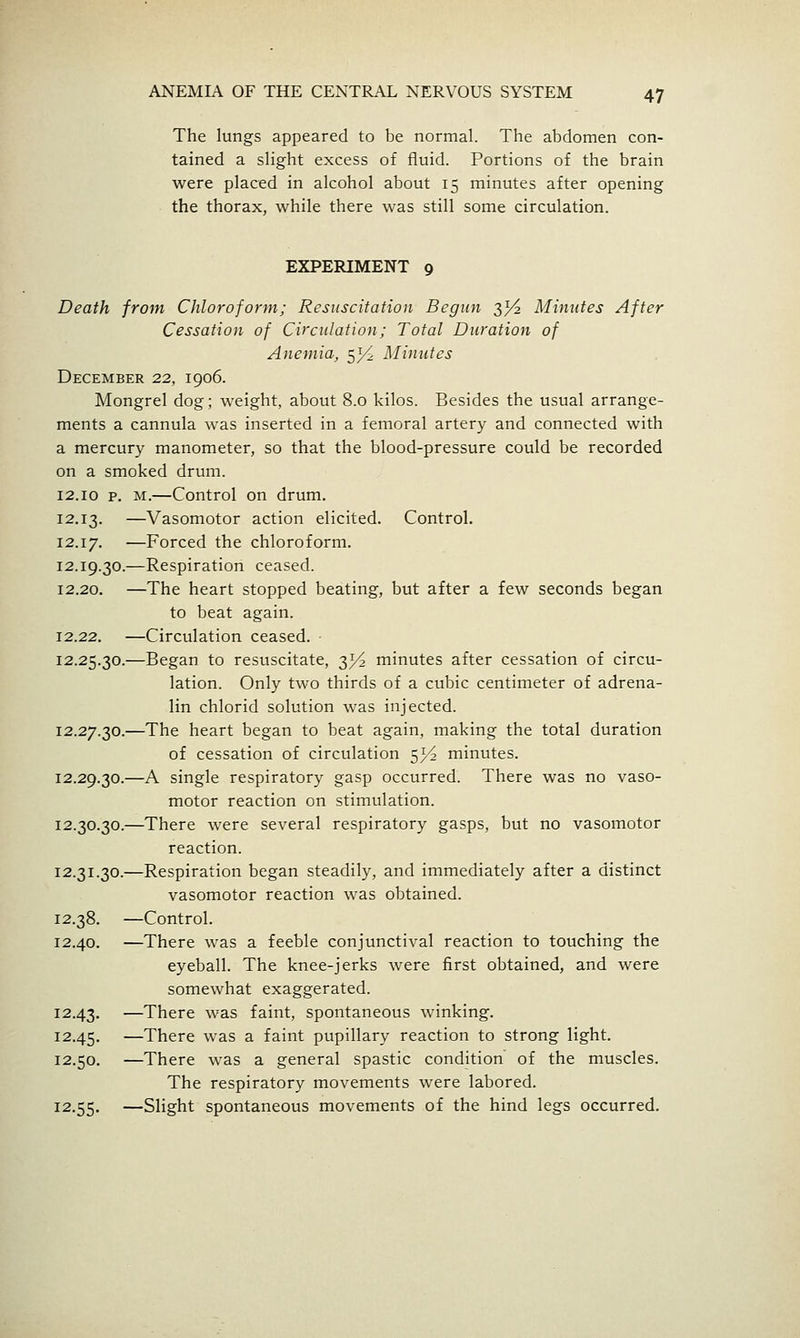 The lungs appeared to be normal. The abdomen con- tained a sHght excess of fluid. Portions of the brain were placed in alcohol about 15 minutes after opening the thorax, while there was still some circulation. EXPERIMENT 9 Death from Chloroform; Resuscitation Begun 35^ Minutes After Cessation of Circulation; Total Duration of Anemia, 53^ Minutes December 22, 1906. Mongrel dog; weight, about 8.0 kilos. Besides the usual arrange- ments a cannula was inserted in a femoral artery and connected with a mercury manometer, so that the blood-pressure could be recorded on a smoked drum. 12.10 p. M.—Control on drum. 12.13. —Vasomotor action elicited. Control. 12.17. —Forced the chloroform. 12.19.30.—Respiration ceased. 12.20. —The heart stopped beating, but after a few seconds began to beat again. 12.22. —Circulation ceased. ■ 12.25.30.—Began to resuscitate, 3}^ minutes after cessation of circu- lation. Only two thirds of a cubic centimeter of adrena- lin chlorid solution was injected. 12.27.30.—The heart began to beat again, making the total duration of cessation of circulation 5^^ minutes. 12.29.30.—A single respiratory gasp occurred. There was no vaso- motor reaction on stimulation. 12.30.30.—There were several respiratory gasps, but no vasomotor reaction. 12.31.30.—Respiration began steadily, and immediately after a distinct vasomotor reaction was obtained. 12.38. —Control. 12.40. —There was a feeble conjunctival reaction to touching the eyeball. The knee-jerks were first obtained, and were somewhat exaggerated. 12.43. —There was faint, spontaneous winking. 12.45. —There was a faint pupillary reaction to strong light. 12.50. —There was a general spastic condition of the muscles. The respiratory movements were labored. 12.55. —Slight spontaneous movements of the hind legs occurred.