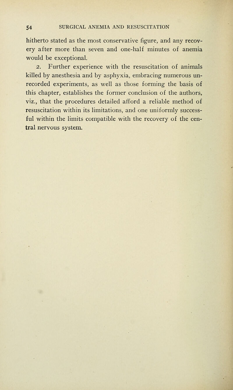 hitherto stated as the most conservative figure, and any recov- ery after more than seven and one-half minutes of anemia would be exceptional. 2. Further experience with the resuscitation of animals killed by anesthesia and by asphyxia, embracing numerous un- recorded experiments, as well as those forming the basis of this chapter, establishes the former conclusion of the authors, viz., that the procedures detailed afford a reliable method of resuscitation within its limitations, and one uniformly success- ful within the limits compatible with the recovery of the cen- tral nervous system.