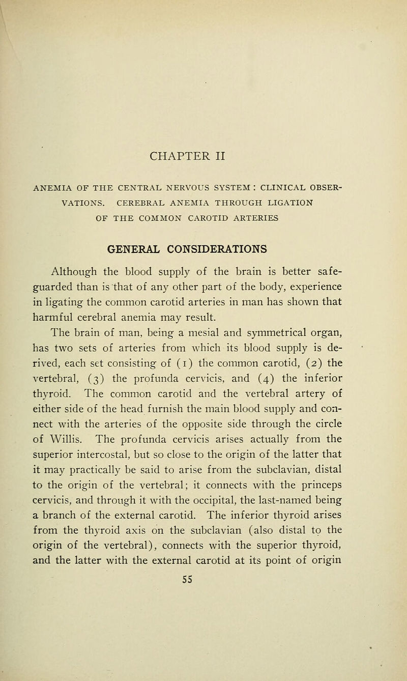 CHAPTER II ANEMIA OF THE CENTRAL NERVOUS SYSTEM : CLINICAL OBSER- VATIONS. CEREBRAL ANEMIA THROUGH LIGATION OF THE COMMON CAROTID ARTERIES GENERAL CONSIDERATIONS Although the blood supply of the brain is better safe- guarded than is that of any other part of the body, experience in ligating the common carotid arteries in man has shown that harmful cerebral anemia may result. The brain of man, being a mesial and symmetrical organ, has two sets of arteries from which its blood supply is de- rived, each set consisting of (i) the common carotid, (2) the vertebral, (3) the profunda cervicis, and (4) the inferior thyroid. The common carotid and the vertebral artery of either side of the head furnish the main blood supply and con- nect with the arteries of the opposite side through the circle of Willis. The profunda cervicis arises actually from the superior intercostal, but so close to the origin of the latter that it may practically be said to arise from the subclavian, distal to the origin of the vertebral; it connects with the princeps cervicis, and through it with the occipital, the last-named being a branch of the external carotid. The inferior thyroid arises from the thyroid axis on the subclavian (also distal to the origin of the vertebral), connects with the superior thyroid, and the latter with the external carotid at its point of origin