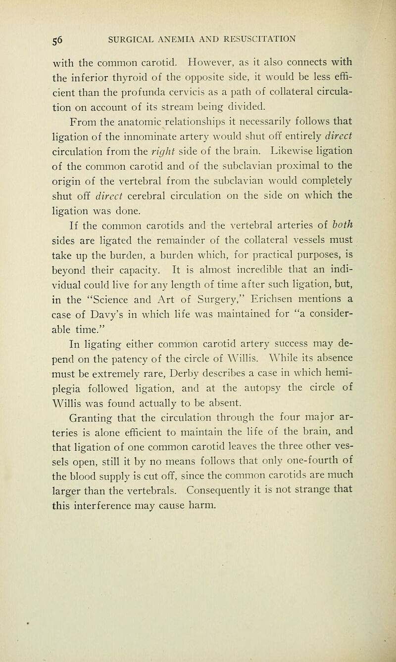 with the common carotid. However, as it also connects with the inferior thyroid of the opposite side, it would be less effi- cient than the profunda cervicis as a path of collateral circula- tion on account of its stream being divided. From the anatomic relationships it necessarily follows that ligation of the innominate artery would shut off entirely direct circulation from the right side of the brain. Likewise ligation of the common carotid and of the subclavian proximal to the origin of the vertebral from the subclavian would completely shut off direct cerebral circulation on the side on which the ligation was done. If the common carotids and the vertebral arteries of both sides are ligated the remainder of the collateral vessels must take up the burden, a burden which, for practical purposes, is beyond their capacity. It is almost incredible that an indi- vidual could live for any length of time after such ligation, but, in the Science and Art of Surgery, Erichsen mentions a case of Davy's in which life was maintained for a consider- able time. In ligating either common carotid artery success may de- pend on the patency of the circle of Willis. While its absence must be extremely rare, Derby describes a case in which hemi- plegia followed ligation, and at the autopsy the circle of Willis was found actually to be absent. Granting that the circulation through the four major ar- teries is alone efficient to maintain the life of the brain, and that ligation of one common carotid leaves the three other ves- sels open, still it by no means follows that only one-fourth of the blood supply is cut off, since the common carotids are much larger than the vertebrals. Consequently it is not strange that this interference may cause harm.