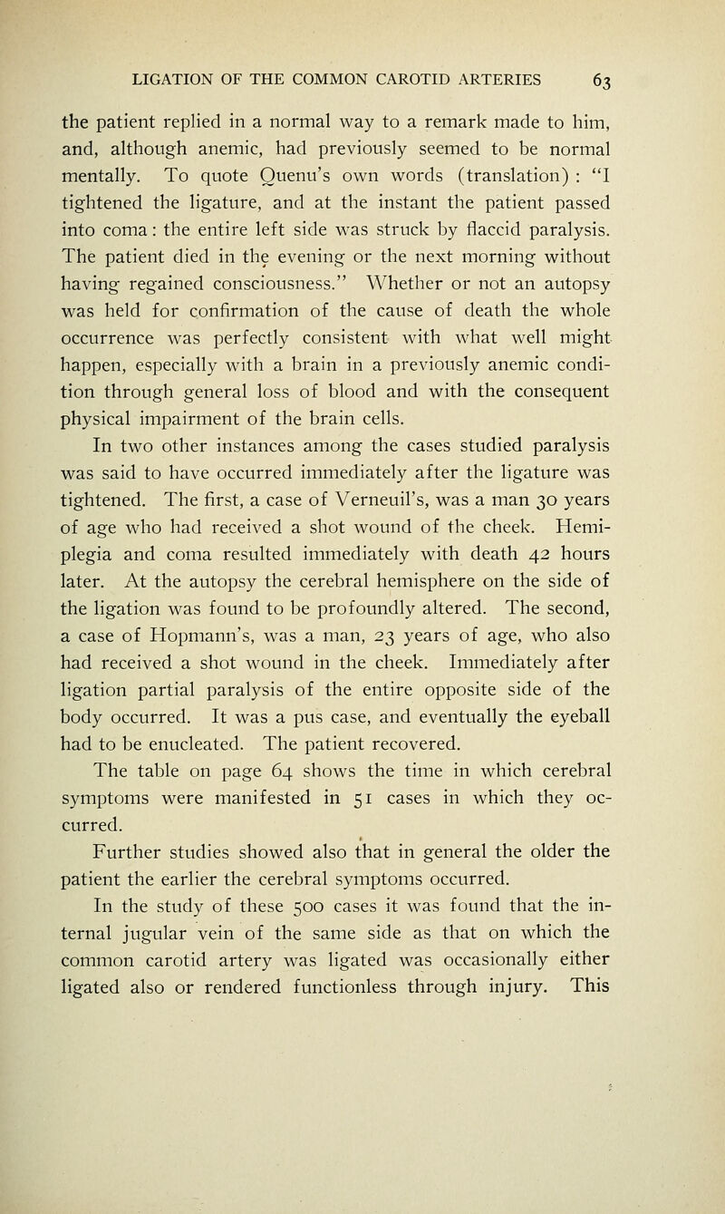 the patient replied in a normal way to a remark made to him, and, although anemic, had previously seemed to be normal mentally. To quote Ouenu's own words (translation) : *T tightened the ligature, and at the instant the patient passed into coma: the entire left side was struck by flaccid paralysis. The patient died in the evening or the next morning without having regained consciousness. Whether or not an autopsy was held for confirmation of the cause of death the whole occurrence was perfectly consistent with what well might- happen, especially with a brain in a previously anemic condi- tion through general loss of blood and with the consequent physical impairment of the brain cells. In two other instances among the cases studied paralysis was said to have occurred immediately after the ligature was tightened. The first, a case of Verneuil's, was a man 30 years of age who had received a shot wound of the cheek. Hemi- plegia and coma resulted immediately with death 42 hours later. At the autopsy the cerebral hemisphere on the side of the ligation was found to be profoundly altered. The second, a case of Hopmann's, was a man, 23 years of age, who also had received a shot wound in the cheek. Immediately after ligation partial paralysis of the entire opposite side of the body occurred. It was a pus case, and eventually the eyeball had to be enucleated. The patient recovered. The table on page 64 shows the time in which cerebral symptoms were manifested in 51 cases in which they oc- curred. Further studies showed also that in general the older the patient the earlier the cerebral symptoms occurred. In the study of these 500 cases it was found that the in- ternal jugular vein of the same side as that on which the common carotid artery was ligated was occasionally either ligated also or rendered functionless through injury. This