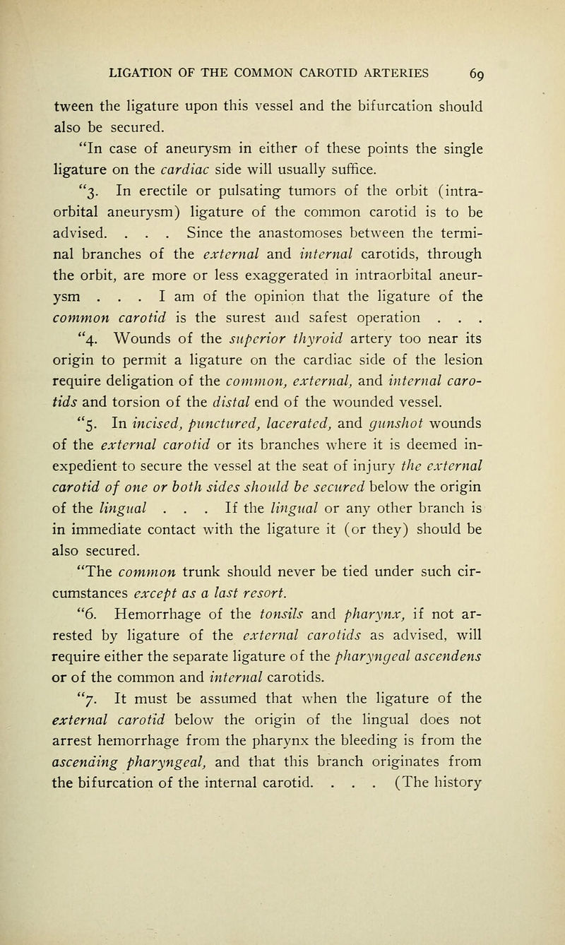 tween the ligature upon this vessel and the bifurcation should also be secured. In case of aneurysm in either of these points the single ligature on the cardiac side will usually suffice. 3. In erectile or pulsating tumors of the orbit (intra- orbital aneurysm) ligature of the common carotid is to be advised. . . . Since the anastomoses between the termi- nal branches of the external and internal carotids, through the orbit, are more or less exaggerated in intraorbital aneur- ysm ... I am of the opinion that the ligature of the common carotid is the surest and safest operation . 4. Wounds of the superior thyroid artery too near its origin to permit a ligature on the cardiac side of the lesion require deligation of the common, external, and internal caro- tids and torsion of the distal end of the wounded vessel. 5. In incised, punctured, lacerated, and gunshot wounds of the external carotid or its branches where it is deemed in- expedient to secure the vessel at the seat of injury the external carotid of one or both sides should be secured below the origin of the lingual ... If the lingual or any other branch is in immediate contact with the ligature it (or they) should be also secured, The common trunk should never be tied under such cir- cumstances except as a last resort. 6. Hemorrhage of the tonsils and pharynx, if not ar- rested by ligature of the external carotids as advised, will require either the separate ligature of the pharyngeal ascendens or of the common and internal carotids. 7. It must be assumed that when the ligature of the external carotid below the origin of the lingual does not arrest hemorrhage from the pharynx the bleeding is from the ascending pharyngeal, and that this branch originates from the bifurcation of the internal carotid. . . . (The history