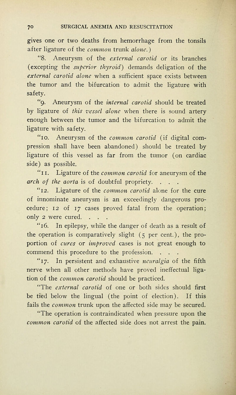 gives one or two deaths from hemorrhage from the tonsils after hgature of the common trunk alone.) 8. Aneurysm of the external carotid or its branches (excepting the superior thyroid) demands deligation of the external carotid alone when a sufficient space exists between the tumor and the bifurcation to admit the hgature with safety. 9. Aneurysm of the internal carotid should be treated by ligature of this vessel alone when there is sound artery enough between the tumor and the bifurcation to admit the ligature with safety. 10. Aneurysm of the common carotid (if digital com- pression shall have been abandoned) should be treated by ligature of this vessel as far from the tumor (on cardiac side) as possible. 11. Ligature of the common carotid for aneurysm of the arch of the aorta is of doubtful propriety. 12. Ligature of the common carotid alone for the cure of innominate aneurysm is an exceedingly dangerous pro- cedure; 12 of 17 cases proved fatal from the operation; only 2 were cured. . . 16. In epilepsy, while the danger of death as a result of the operation is comparatively slight (5 per cent.), the pro- portion of cures or improved cases is not great enough to commend this procedure to the profession. . . 17. In persistent and exhaustive neuralgia of the fifth nerve when all other methods have proved ineffectual liga- tion of the common carotid should be practiced. The external carotid of one or both sides should first be tied below the lingual (the point of election). If this fails the common trunk upon the affected side may be secured. The operation is contraindicated when pressure upon the common carotid of the affected side does not arrest the pain.