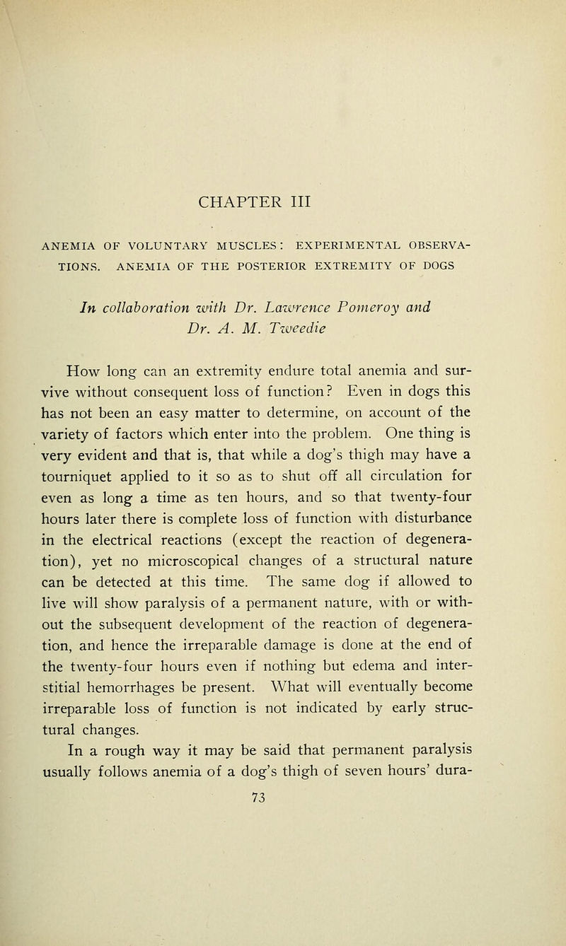 CHAPTER III ANEMIA OF VOLUNTARY MUSCLES I EXPERIMENTAL OBSERVA- TIONS. ANEMIA OF THE POSTERIOR EXTREMITY OF DOGS In collaboration zvith Dr. Lawrence Pomeroy and Dr. A. M. Tweedie How long can an extremity endure total anemia and sur- vive without consequent loss of function? Even in dogs this has not been an easy matter to determine, on account of the variety of factors which enter into the problem. One thing is very evident and that is, that while a dog's thigh may have a tourniquet applied to it so as to shut off all circulation for even as long a time as ten hours, and so that twenty-four hours later there is complete loss of function with disturbance in the electrical reactions (except the reaction of degenera- tion), yet no microscopical changes of a structural nature can be detected at this time. The same dog if allowed to live will show paralysis of a permanent nature, with or with- out the subsequent development of the reaction of degenera- tion, and hence the irreparable damage is done at the end of the twenty-four hours even if nothing but edema and inter- stitial hemorrhages be present. What will eventually become irreparable loss of function is not indicated by early struc- tural changes. In a rough way it may be said that permanent paralysis usually follows anemia of a dog's thigh of seven hours' dura-