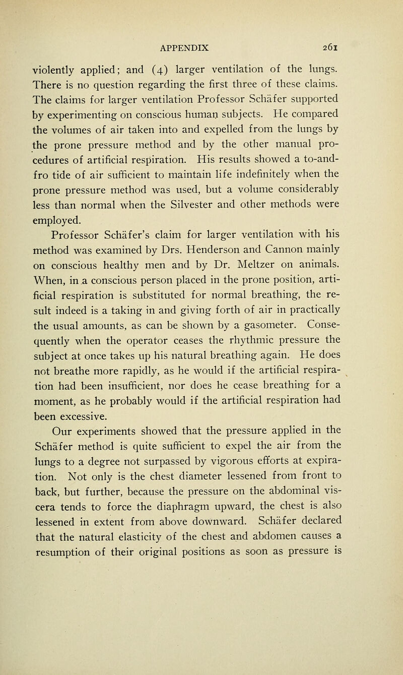 violently applied; and (4) larger ventilation of the lungs. There is no question regarding the first three of these claims. The claims for larger ventilation Professor Schafer supported by experimenting on conscious human subjects. He compared the volumes of air taken into and expelled from the lungs by the prone pressure method and by the other manual pro- cedures of artificial respiration. His results showed a to-and- fro tide of air sufficient to maintain life indefinitely when the prone pressure method was used, but a volume considerably less than normal when the Silvester and other methods were employed. Professor Schafer's claim for larger ventilation with his method was examined by Drs. Henderson and Cannon mainly on conscious healthy men and by Dr. Meltzer on animals. When, in a conscious person placed in the prone position, arti- ficial respiration is substituted for normal breathing, the re- sult indeed is a taking in and giving forth of air in practically the usual amounts, as can be shown by a gasometer. Conse- quently when the operator ceases the rhythmic pressure the subject at once takes up his natural breathing again. He does not breathe more rapidly, as he would if the artificial respira- tion had been insufTficient, nor does he cease breathing for a moment, as he probably would if the artificial respiration had been excessive. Our experiments showed that the pressure applied in the Schafer method is quite sufficient to expel the air from the lungs to a degree not surpassed by vigorous efforts at expira- tion. Not only is the chest diameter lessened from front to back, but further, because the pressure on the abdominal vis- cera tends to force the diaphragm upward, the chest is also lessened in extent from above downward. Schafer declared that the natural elasticity of the chest and abdomen causes a resumption of their original positions as soon as pressure is