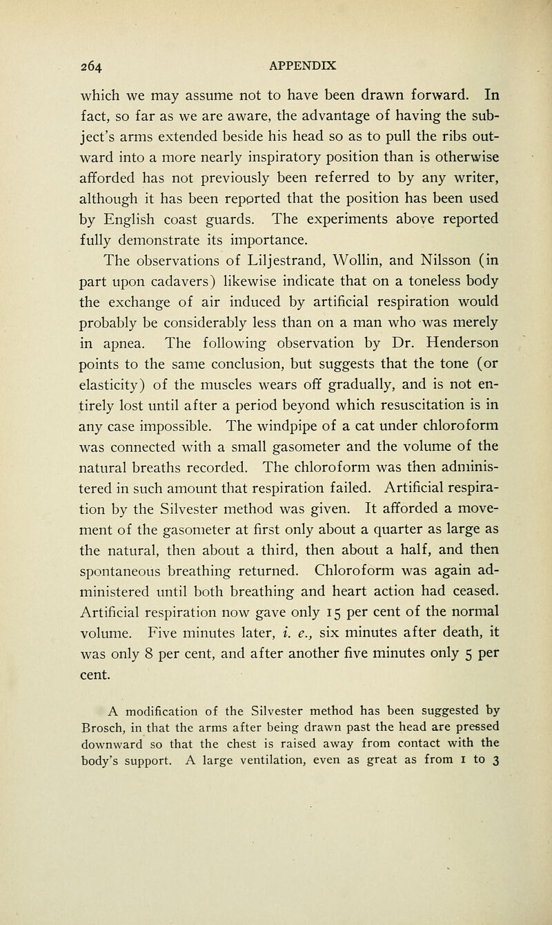 which we may assume not to have been drawn forward. In fact, so far as we are aware, the advantage of having the sub- ject's arms extended beside his head so as to pull the ribs out- ward into a more nearly inspiratory position than is otherwise afforded has not previously been referred to by any writer, although it has been reported that the position has been used by English coast guards. The experiments above reported fully demonstrate its importance. The observations of Liljestrand, Wollin, and Nilsson (in part upon cadavers) likewise indicate that on a toneless body the exchange of air induced by artificial respiration would probably be considerably less than on a man who was merely in apnea. The following observation by Dr. Henderson points to the same conclusion, but suggests that the tone (or elasticity) of the muscles wears off gradually, and is not en- tirely lost until after a period beyond which resuscitation is in any case impossible. The windpipe of a cat under chloroform was connected with a small gasometer and the volume of the natural breaths recorded. The chloroform was then adminis- tered in such amount that respiration failed. Artificial respira- tion by the Silvester method was given. It afforded a move- ment of the gasometer at first only about a quarter as large as the natural, then about a third, then about a half, and then spontaneous breathing returned. Chloroform was again ad- ministered until both breathing and heart action had ceased. Artificial respiration now gave only 15 per cent of the normal volume. Five minutes later, i. e., six minutes after death, it was only 8 per cent, and after another five minutes only 5 per cent. A modification of the Silvester method has been suggested by Brosch, in that the arms after being drawn past the head are pressed downward so that the chest is raised away from contact with the body's support. A large ventilation, even as great as from i to 3