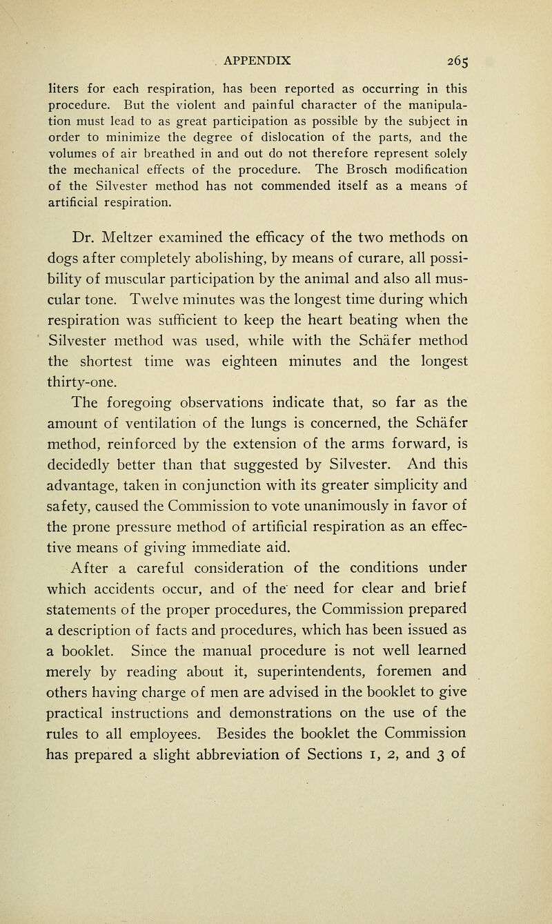 liters for each respiration, has been reported as occurring in this procedure. But the violent and painful character of the manipula- tion must lead to as great participation as possible by the subject in order to minimize the degree of dislocation of the parts, and the volumes of air breathed in and out do not therefore represent solely the mechanical effects of the procedure. The Brosch modification of the Silvester method has not commended itself as a means of artificial respiration. Dr. Meltzer examined the efficacy of the two methods on dogs after completely abolishing, by means of curare, all possi- bility of muscular participation by the animal and also all mus- cular tone. Twelve minutes was the longest time during which respiration was sufficient to keep the heart beating when the Silvester method was used, while with the Schafer method the shortest time was eighteen minutes and the longest thirty-one. The foregoing observations indicate that, so far as the amount of ventilation of the lungs is concerned, the Schafer method, reinforced by the extension of the arms forward, is decidedly better than that suggested by Silvester. And this advantage, taken in conjunction with its greater simplicity and safety, caused the Commission to vote unanimously in favor of the prone pressure method of artificial respiration as an effec- tive means of giving immediate aid. After a careful consideration of the conditions under which accidents occur, and of the need for clear and brief statements of the proper procedures, the Commission prepared a description of facts and procedures, which has been issued as a booklet. Since the manual procedure is not well learned merely by reading about it, superintendents, foremen and others having charge of men are advised in the booklet to give practical instructions and demonstrations on the use of the rules to all employees. Besides the booklet the Commission has prepared a slight abbreviation of Sections i, 2, and 3 of