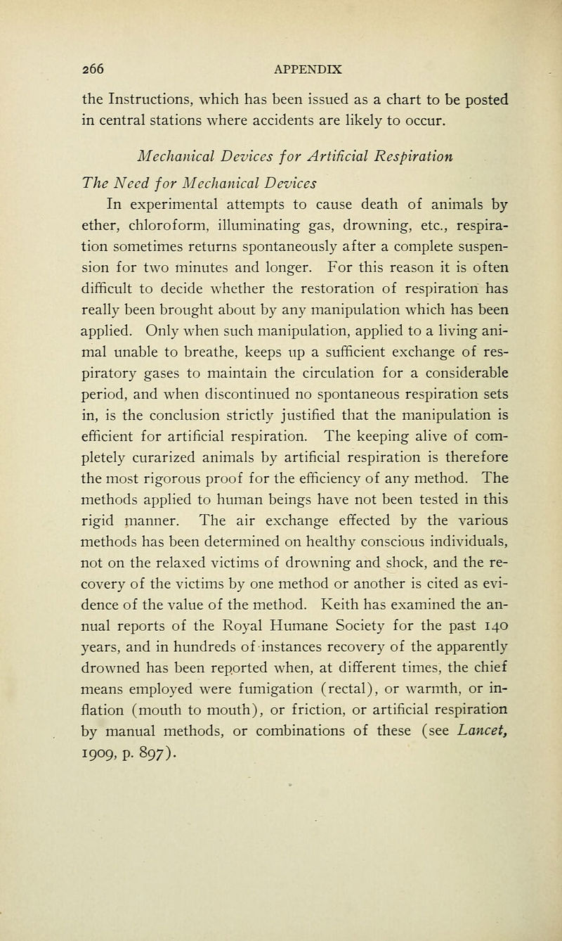 the Instructions, which has been issued as a chart to be posted in central stations where accidents are likely to occur. Mechanical Devices for Artificial Respiration The Need for Mechanical Devices In experimental attempts to cause death of animals by ether, chloroform, illuminating gas, drowning, etc., respira- tion sometimes returns spontaneously after a complete suspen- sion for two minutes and longer. For this reason it is often difficult to decide whether the restoration of respiration has really been brought about by any manipulation which has been applied. Only when such manipulation, applied to a living ani- mal unable to breathe, keeps up a sufficient exchange of res- piratory gases to maintain the circulation for a considerable period, and when discontinued no spontaneous respiration sets in, is the conclusion strictly justified that the manipulation is efficient for artificial respiration. The keeping alive of com- pletely curarized animals by artificial respiration is therefore the most rigorous proof for the efficiency of any method. The methods applied to human beings have not been tested in this rigid manner. The air exchange effected by the various methods has been determined on healthy conscious individuals, not on the relaxed victims of drowning and shock, and the re- covery of the victims by one method or another is cited as evi- dence of the value of the method. Keith has examined the an- nual reports of the Royal Humane Society for the past 140 years, and in hundreds of instances recovery of the apparently drowned has been reported when, at different times, the chief means employed were fumigation (rectal), or warmth, or in- flation (mouth to mouth), or friction, or artificial respiration by manual methods, or combinations of these (see Lancet, 1909, p. 897).