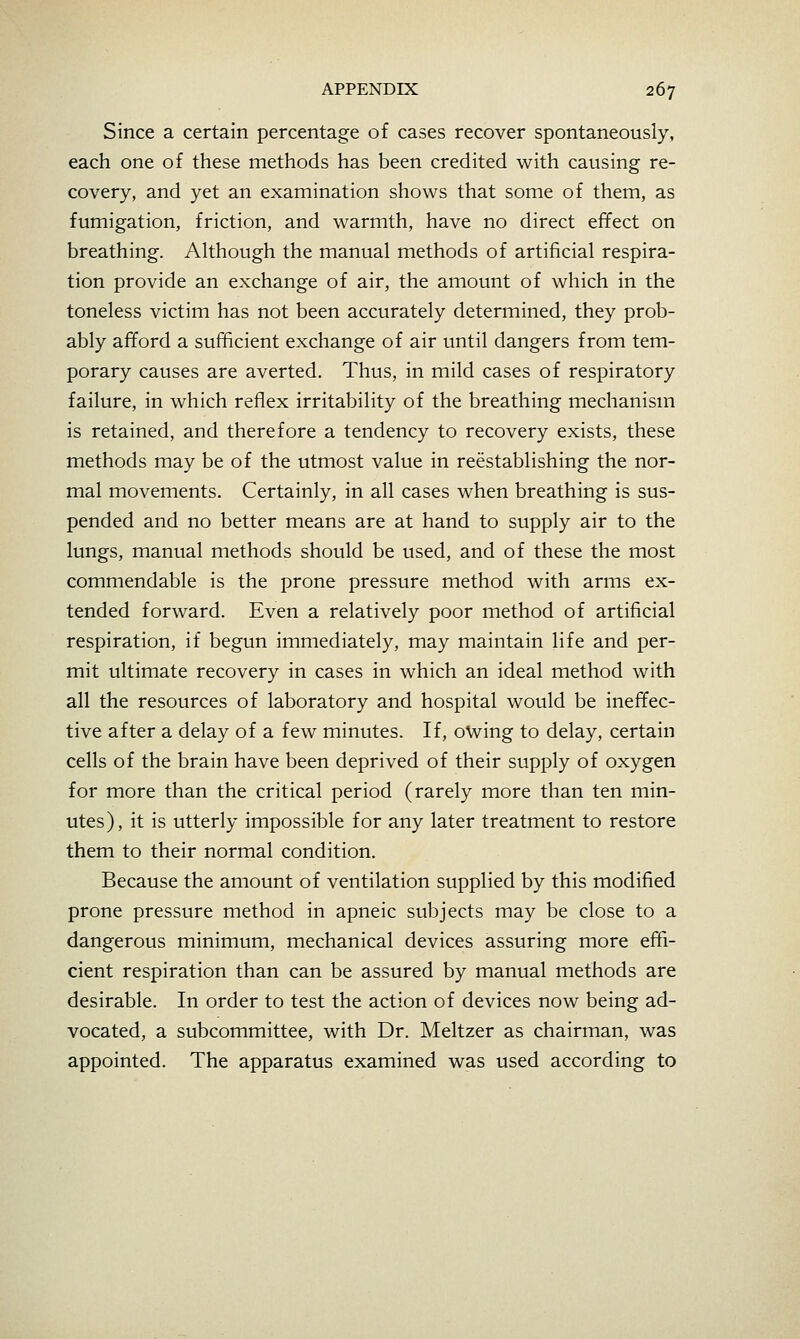 Since a certain percentage of cases recover spontaneously, each one of these methods has been credited with causing re- covery, and yet an examination shows that some of them, as fumigation, friction, and warmth, have no direct effect on breathing. Although the manual methods of artificial respira- tion provide an exchange of air, the amount of which in the toneless victim has not been accurately determined, they prob- ably afford a sufficient exchange of air until dangers from tem- porary causes are averted. Thus, in mild cases of respiratory failure, in which reflex irritability of the breathing mechanism is retained, and therefore a tendency to recovery exists, these methods may be of the utmost value in reestablishing the nor- mal movements. Certainly, in all cases when breathing is sus- pended and no better means are at hand to supply air to the lungs, manual methods should be used, and of these the most commendable is the prone pressure method with arms ex- tended forward. Even a relatively poor method of artificial respiration, if begun immediately, may maintain life and per- mit ultimate recovery in cases in which an ideal method with all the resources of laboratory and hospital would be ineffec- tive after a delay of a few minutes. If, owing to delay, certain cells of the brain have been deprived of their supply of oxygen for more than the critical period (rarely more than ten min- utes), it is utterly impossible for any later treatment to restore them to their normal condition. Because the amount of ventilation supplied by this modified prone pressure method in apneic subjects may be close to a dangerous minimum, mechanical devices assuring more effi- cient respiration than can be assured by manual methods are desirable. In order to test the action of devices now being ad- vocated, a subcommittee, with Dr. Meltzer as chairman, was appointed. The apparatus examined was used according to