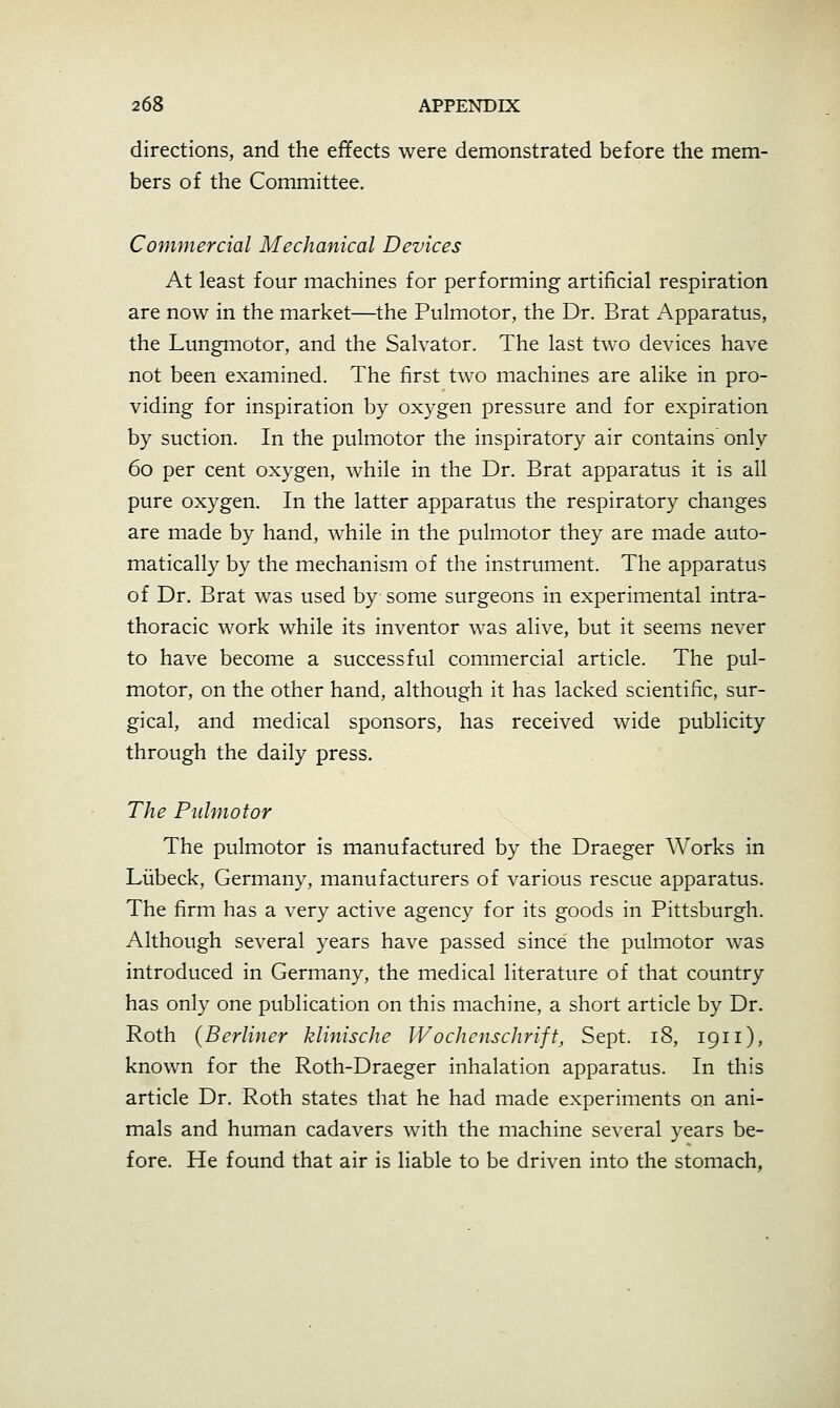 directions, and the effects were demonstrated before the mem- bers of the Committee. Commercial Mechanical Devices At least four machines for performing artificial respiration are now in the market—the Pulmotor, the Dr. Brat Apparatus, the Lungmotor, and the Salvator. The last two devices have not been examined. The first two machines are alike in pro- viding for inspiration by oxygen pressure and for expiration by suction. In the pulmotor the inspiratory air contains only 60 per cent oxygen, while in the Dr. Brat apparatus it is all pure oxygen. In the latter apparatias the respiratory changes are made by hand, while in the pulmotor they are made auto- matically by the mechanism of the instrument. The apparatus of Dr. Brat was used by some surgeons in experimental intra- thoracic work while its inventor was alive, but it seems never to have become a successful commercial article. The pul- motor, on the other hand, although it has lacked scientific, sur- gical, and medical sponsors, has received wide publicity through the daily press. The Pulmotor The pulmotor is manufactured by the Draeger Works in Liibeck, Germany, manufacturers of various rescue apparatus. The firm has a very active agency for its goods in Pittsburgh. Although several years have passed since the pulmotor was introduced in Germany, the medical literature of that country has only one publication on this machine, a short article by Dr. Roth (Berliner klinische Wochcnschrift, Sept. 18, 1911), known for the Roth-Draeger inhalation apparatus. In this article Dr. Roth states that he had made experiments on ani- mals and human cadavers with the machine several years be- fore. He found that air is liable to be driven into the stomach.