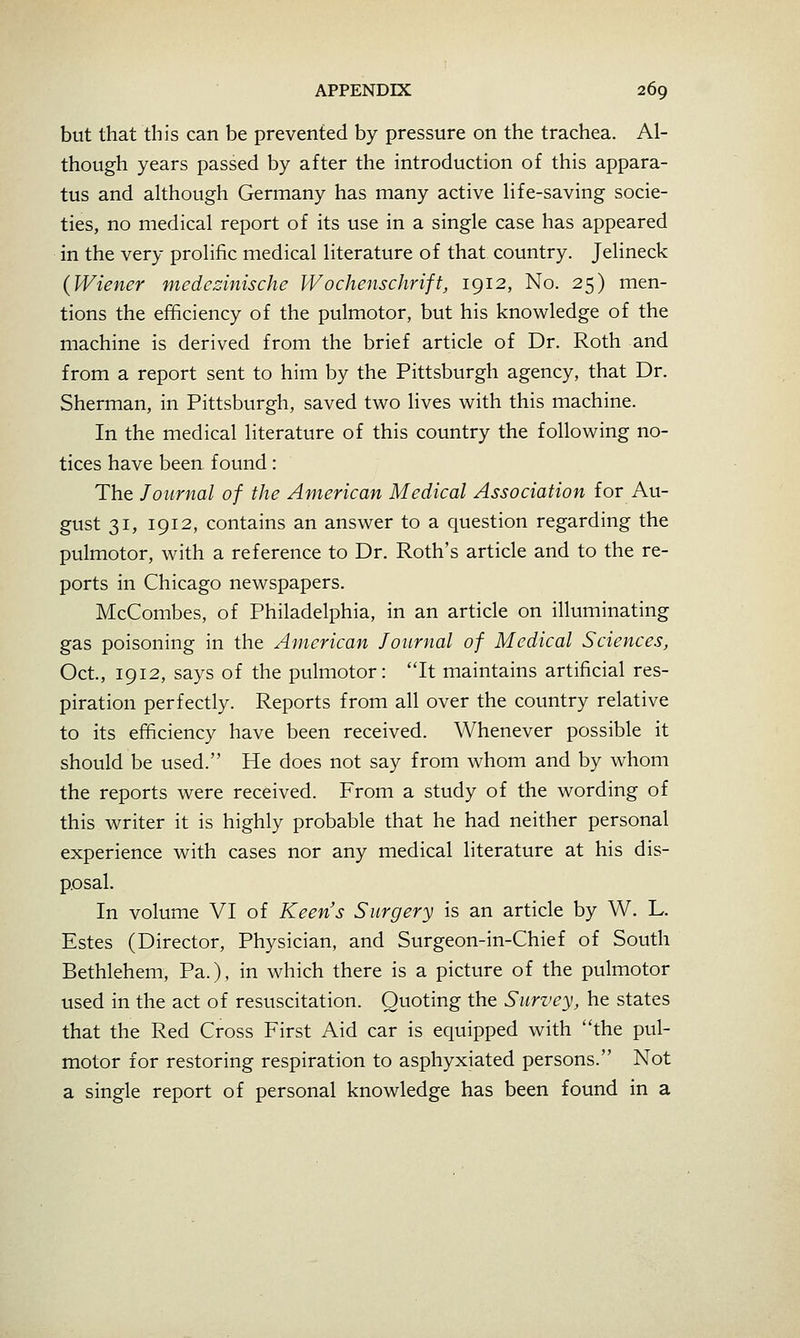 but that this can be prevented by pressure on the trachea. Al- though years passed by after the introduction of this appara- tus and although Germany has many active life-saving socie- ties, no medical report of its use in a single case has appeared in the very prolific medical literature of that country. Jelineck {Wiener medezinische Wochenschrift, 1912, No. 25) men- tions the efficiency of the pulmotor, but his knowledge of the machine is derived from the brief article of Dr. Roth and from a report sent to him by the Pittsburgh agency, that Dr. Sherman, in Pittsburgh, saved two lives with this machine. In the medical literature of this country the following no- tices have been found: The Journal of the American Medical Association for Au- gust 31, 1912, contains an answer to a question regarding the pulmotor, with a reference to Dr. Roth's article and to the re- ports in Chicago newspapers. McCombes, of Philadelphia, in an article on illuminating gas poisoning in the American Journal of Medical Sciences, Oct., 1912, says of the pulmotor: It maintains artificial res- piration perfectly. Reports from all over the country relative to its efficiency have been received. Whenever possible it should be used. He does not say from whom and by whom the reports were received. From a study of the wording of this writer it is highly probable that he had neither personal experience with cases nor any medical literature at his dis- posal. In volume VI of Keens Surgery is an article by W. L. Estes (Director, Physician, and Surgeon-in-Chief of South Bethlehem, Pa.), in which there is a picture of the pulmotor used in the act of resuscitation. Quoting the Survey, he states that the Red Cross First Aid car is equipped with the pul- motor for restoring respiration to asphyxiated persons. Not a single report of personal knowledge has been found in a