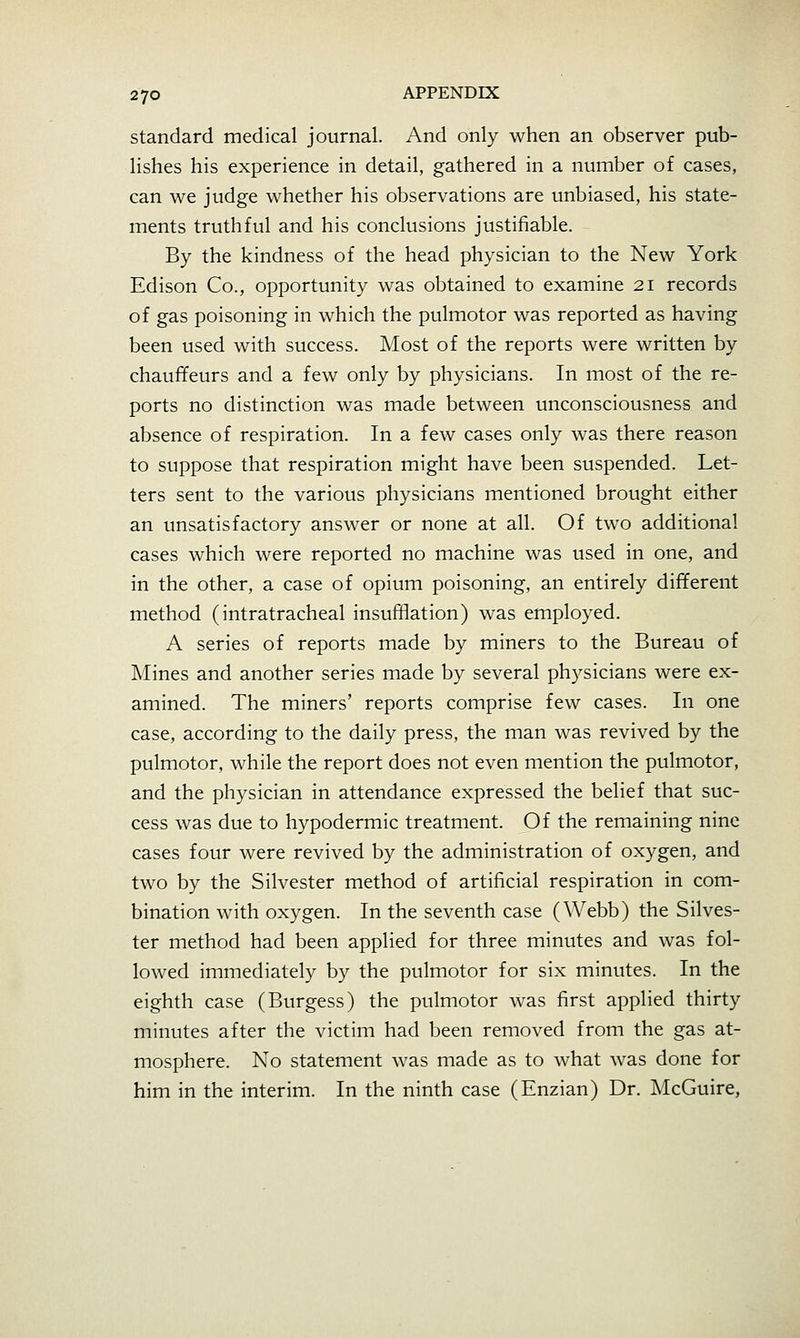 standard medical journal. And only when an observer pub- lishes his experience in detail, gathered in a number of cases, can we judge whether his observations are unbiased, his state- ments truthful and his conclusions justifiable. By the kindness of the head physician to the New York Edison Co., opportunity was obtained to examine 21 records of gas poisoning in which the pulmotor was reported as having been used with success. Most of the reports were written by chauffeurs and a few only by physicians. In most of the re- ports no distinction was made between unconsciousness and absence of respiration. In a few cases only was there reason to suppose that respiration might have been suspended. Let- ters sent to the various physicians mentioned brought either an unsatisfactory answer or none at all. Of two additional cases which were reported no machine was used in one, and in the other, a case of opium poisoning, an entirely different method (intratracheal insufflation) was employed. A series of reports made by miners to the Bureau of Mines and another series made by several physicians were ex- amined. The miners' reports comprise few cases. In one case, according to the daily press, the man was revived by the pulmotor, while the report does not even mention the pulmotor, and the physician in attendance expressed the belief that suc- cess was due to hypodermic treatment. Of the remaining nine cases four were revived by the administration of oxygen, and two by the Silvester method of artificial respiration in com- bination with oxygen. In the seventh case (Webb) the Silves- ter method had been applied for three minutes and was fol- lowed immediately by the pulmotor for six minutes. In the eighth case (Burgess) the pulmotor was first applied thirty minutes after the victim had been removed from the gas at- mosphere. No statement was made as to what was done for him in the interim. In the ninth case (Enzian) Dr. McGuire,