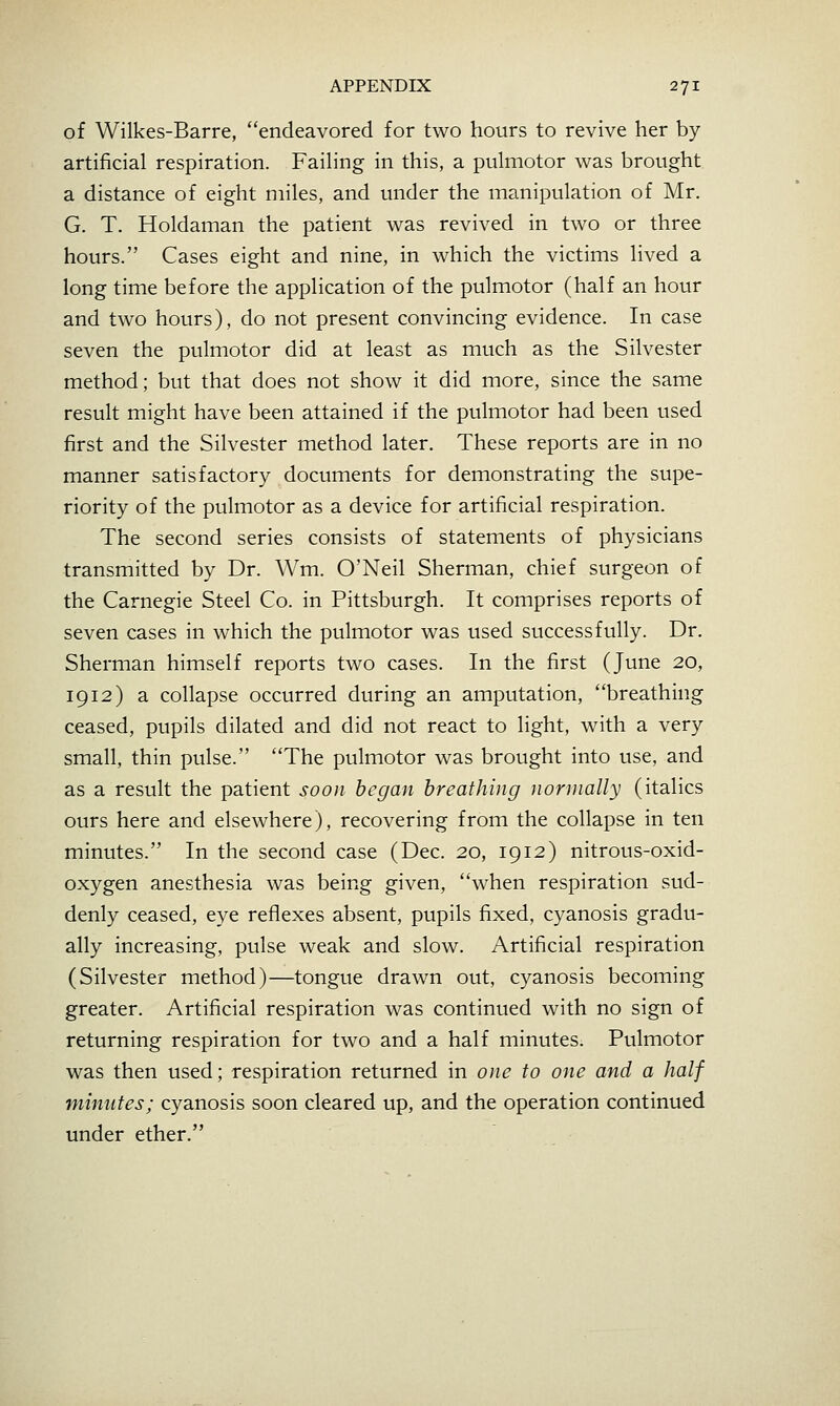 of Wilkes-Barre, endeavored for two hours to revive her by artificial respiration. Failing in this, a pulmotor was brought a distance of eight miles, and under the manipulation of Mr. G. T. Holdaman the patient was revived in two or three hours. Cases eight and nine, in which the victims lived a long time before the application of the pulmotor (half an hour and two hours), do not present convincing evidence. In case seven the pulmotor did at least as much as the Silvester method; but that does not show it did more, since the same result might have been attained if the pulmotor had been used first and the Silvester method later. These reports are in no manner satisfactory documents for demonstrating the supe- riority of the pulmotor as a device for artificial respiration. The second series consists of statements of physicians transmitted by Dr. Wm. O'Neil Sherman, chief surgeon of the Carnegie Steel Co. in Pittsburgh. It comprises reports of seven cases in which the pulmotor was used successfully. Dr. Sherman himself reports two cases. In the first (June 20, 1912) a collapse occurred during an amputation, breathing ceased, pupils dilated and did not react to light, with a very small, thin pulse. The pulmotor was brought into use, and as a result the patient soon began breathing normally (italics ours here and elsewhere), recovering from the collapse in ten minutes. In the second case (Dec. 20, 1912) nitrous-oxid- oxygen anesthesia was being given, when respiration sud- denly ceased, eye reflexes absent, pupils fixed, cyanosis gradu- ally increasing, pulse weak and slow. Artificial respiration (Silvester method)—tongue drawn out, cyanosis becoming greater. Artificial respiration was continued with no sign of returning respiration for two and a half minutes. Pulmotor was then used; respiration returned in one to one and a half minutes; cyanosis soon cleared up, and the operation continued under ether.