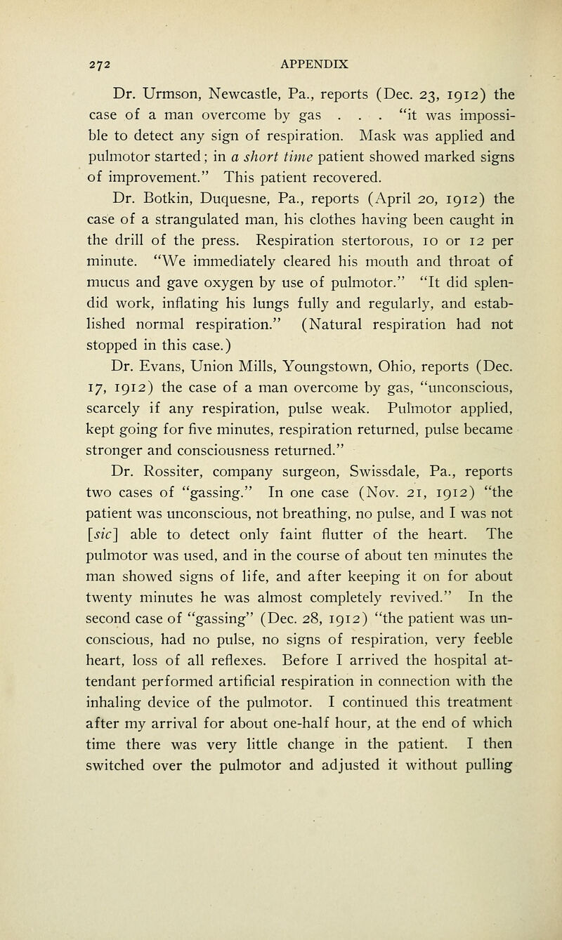 Dr. Urmson, Newcastle, Pa., reports (Dec. 23, 1912) the case of a man overcome by gas . . . it was impossi- ble to detect any sign of respiration. Mask was applied and pulmotor started; in a short time patient showed marked signs of improvement. This patient recovered. Dr. Botkin, Duquesne, Pa., reports (April 20, 1912) the case of a strangulated man, his clothes having been caught in the drill of the press. Respiration stertorous, 10 or 12 per minute. We immediately cleared his mouth and throat of mucus and gave oxygen by use of pulmotor. It did splen- did work, inflating his lungs fully and regularly, and estab- lished normal respiration. (Natural respiration had not stopped in this case.) Dr. Evans, Union Mills, Youngstown, Ohio, reports (Dec. 17, 1912) the case of a man overcome by gas, unconscious, scarcely if any respiration, pulse weak. Pulmotor applied, kept going for five minutes, respiration returned, pulse became stronger and consciousness returned. Dr. Rossiter, company surgeon, Swissdale, Pa., reports two cases of gassing. In one case (Nov. 21, 1912) the patient was unconscious, not breathing, no pulse, and I was not \^sic'\ able to detect only faint flutter of the heart. The pulmotor was used, and in the course of about ten minutes the man showed signs of life, and after keeping it on for about twenty minutes he was almost completely revived. In the second case of gassing (Dec. 28, 1912) the patient was un- conscious, had no pulse, no signs of respiration, very feeble heart, loss of all reflexes. Before I arrived the hospital at- tendant performed artificial respiration in connection with the inhaling device of the pulmotor. I continued this treatment after my arrival for about one-half hour, at the end of which time there was very little change in the patient. I then switched over the pulmotor and adjusted it without pulling