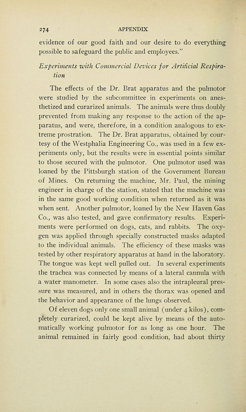 evidence of our good faith and our desire to do everything possible to safeguard the public and employees. Experiments with Commercial Devices for Artificial Respira- tion The effects of the Dr. Brat apparatus and the pulmotor were studied by the subcommittee in experiments on anes- thetized and curarized animals. The animals were thus doubly prevented from making any response to the action of the ap- paratus, and were, therefore, in a condition analogous to ex- treme prostration. The Dr. Brat apparatus, obtained by cour- tesy of the Westphalia Engineering Co., was used in a few ex- periments only, but the results were in essential points similar to those secured with the pulmotor. One pulmotor used was loaned by the Pittsburgh station of the Government Bureau of Mines. On returning the machine, Mr. Paul, the mining engineer in charge of the station, stated that the machine was in the same good working condition when returned as it was when sent. Another pulmotor, loaned by the New Haven Gas Co., was also tested, and gave confirmatory results. Experi- ments were performed on dogs, cats, and rabbits. The oxy- gen was applied through specially constructed masks adapted to the individual animals. The efficiency of these masks was tested by other respiratory apparatus at hand in the laboratory. The tongue was kept well pulled out. In several experiments the trachea was connected by means of a lateral cannula with a water manometer. In some cases also the intrapleural pres- sure was measured, and in others the thorax was opened and the behavior and appearance of the lungs observed. Of eleven dogs only one small animal (under 4 kilos), com- pletely curarized, could be kept alive by means of the auto- matically working pulmotor for as long as one hour. The animal remained in fairly good condition, had about thirty