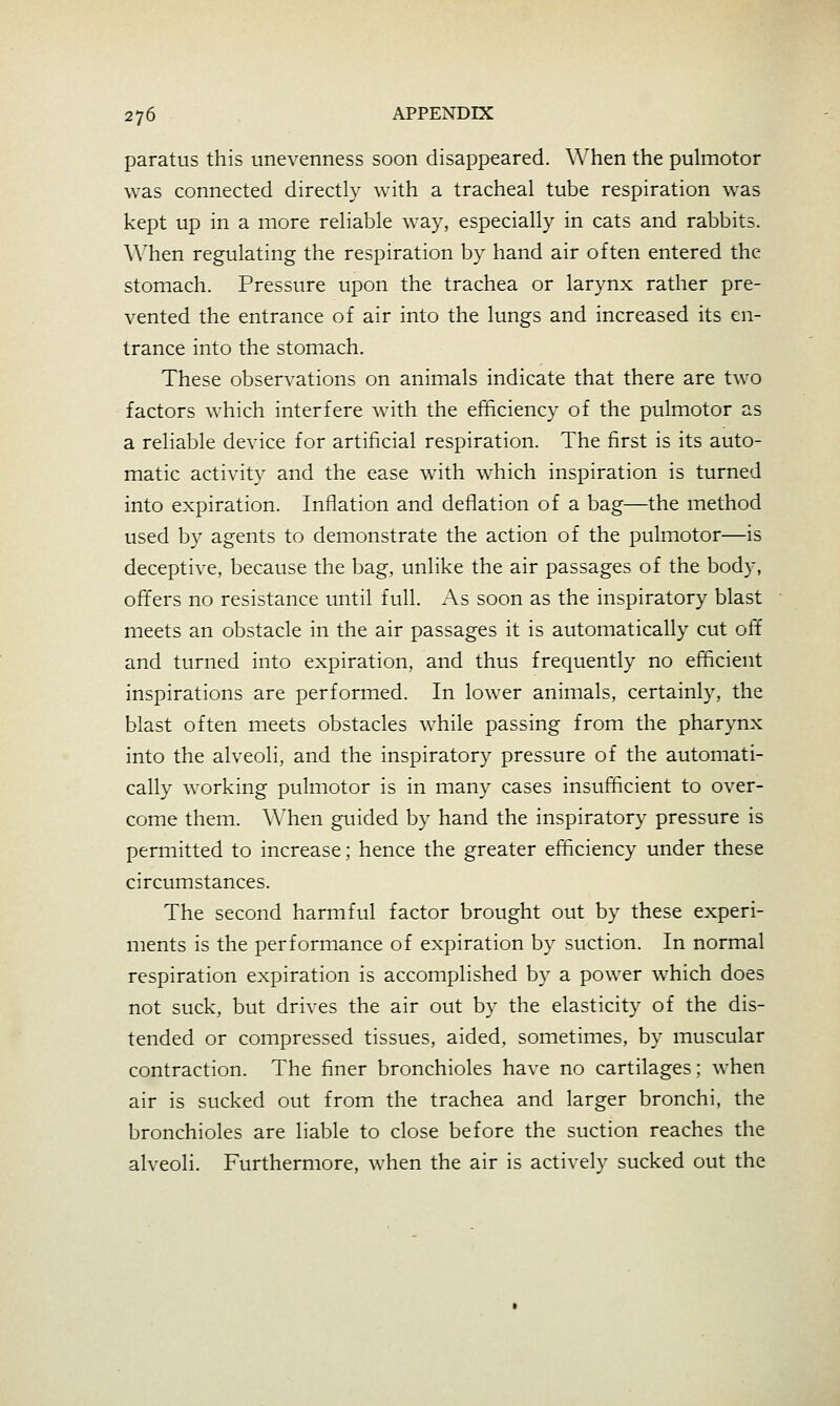 paratus this unevenness soon disappeared. When the pulmotor was connected directly with a tracheal tube respiration was kept up in a more reliable way, especially in cats and rabbits. \\'hen regulating the respiration by hand air often entered the stomach. Pressure upon the trachea or larynx rather pre- vented the entrance of air into the lungs and increased its en- trance into the stomach. These observations on animals indicate that there are two factors which interfere with the efficiency of the pulmotor as a reliable device for artificial respiration. The first is its auto- matic activity and the ease with which inspiration is turned into expiration. Inflation and deflation of a bag—the method used by agents to demonstrate the action of the pulmotor—is deceptive, because the bag, unlike the air passages of the body, offers no resistance until full. As soon as the inspiratory blast meets an obstacle in the air passages it is automatically cut off and turned into expiration, and thus frequently no efficient inspirations are performed. In lower animals, certainly, the blast often meets obstacles while passing from the pharynx into the alveoli, and the inspiratory pressure of the automati- cally working pulmotor is in many cases insufficient to over- come them. AA^hen guided by hand the inspiratory pressure is permitted to increase; hence the greater efficiency under these circumstances. The second harmful factor brought out by these experi- ments is the performance of expiration by suction. In normal respiration expiration is accomplished by a power which does not suck, but drives the air out by the elasticity of the dis- tended or compressed tissues, aided, sometimes, by muscular contraction. The finer bronchioles have no cartilages; when air is sucked out from the trachea and larger bronchi, the bronchioles are liable to close before the suction reaches the alveoli. Furthermore, when the air is actively sucked out the