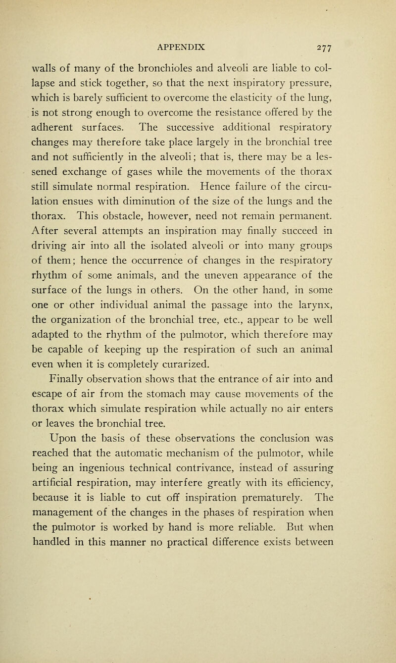 walls of many of the bronchioles and alveoli are liable to col- lapse and stick together, so that the next inspiratory pressure, which is barely sufficient to overcome the elasticity of the lung, is not strong enough to overcome the resistance offered by the adherent surfaces. The successive additional respiratory changes may therefore take place largely in the bronchial tree and not sufficiently in the alveoli; that is, there may be a les- sened exchange of gases while the movements of the thorax still simulate normal respiration. Hence failure of the circu- lation ensues with diminution of the size of the lungs and the thorax. This obstacle, however, need not remain permanent. After several attempts an inspiration may finally succeed in driving air into all the isolated alveoli or into many groups of them; hence the occurrence of changes in the respiratory rhythm of some animals, and the uneven appearance of the surface of the lungs in others. On the other hand, in some one or other individual animal the passage into the larynx, the organization of the bronchial tree, etc., appear to be well adapted to the rhythm of the pulmotor, which therefore may be capable of keeping up the respiration of such an animal even when it is completely curarized. Finally observation shows that the entrance of air into and escape of air from the stomach may cause movements of the thorax which simulate respiration while actually no air enters or leaves the bronchial tree. Upon the basis of these observations the conclusion was reached that the automatic mechanism of the pulmotor, while being an ingenious technical contrivance, instead of assuring artificial respiration, may interfere greatly with its efficiency, because it is liable to cut off inspiration prematurely. The management of the changes in the phases bf respiration when the pulmotor is worked by hand is more reliable. But when handled in this manner no practical difference exists between