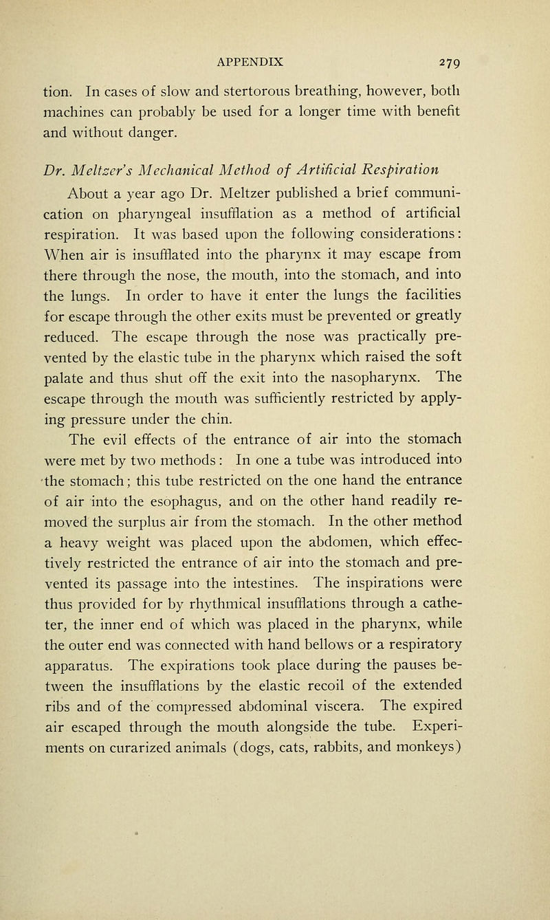 tion. In cases of slow and stertorous breathing, however, both machines can probably be used for a longer time with benefit and without danger. Dr. Meltzer's Mechanical Method of ArtiUcial Respiration About a year ago Dr. Meltzer published a brief communi- cation on pharyngeal insufflation as a method of artificial respiration. It was based upon the following considerations: When air is insufflated into the pharynx it may escape from there through the nose, the mouth, into the stomach, and into the lungs. In order to have it enter the lungs the facilities for escape through the other exits must be prevented or greatly reduced. The escape through the nose was practically pre- vented by the elastic tube in the pharynx which raised the soft palate and thus shut off the exit into the nasopharynx. The escape through the mouth was sufiffciently restricted by apply- ing pressure under the chin. The evil effects of the entrance of air into the stomach were met by two methods : In one a tube was introduced into the stomach; this tube restricted on the one hand the entrance of air into the esophagus, and on the other hand readily re- moved the surplus air from the stomach. In the other method a heavy weight was placed upon the abdomen, which effec- tively restricted the entrance of air into the stomach and pre- vented its passage into the intestines. The inspirations were thus provided for by rhythmical insufflations through a cathe- ter, the inner end of which was placed in the pharynx, while the outer end was connected with hand bellows or a respiratory apparatus. The expirations took place during the pauses be- tween the insufflations by the elastic recoil of the extended ribs and of the compressed abdominal viscera. The expired air escaped through the mouth alongside the tube. Experi- ments on curarized animals (dogs, cats, rabbits, and monkeys)