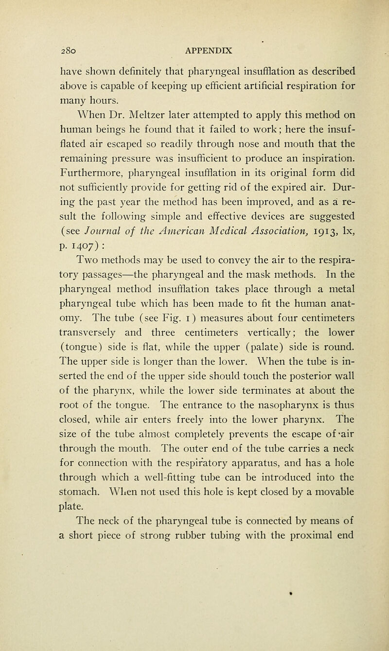 have shown definitely that pharyngeal insufflation as described above is capable of keeping up efficient artificial respiration for many hours. When Dr. Meltzer later attempted to apply this method on human beings he found that it failed to work; here the insuf- flated air escaped so readily through nose and mouth that the remaining pressure was insufficient to produce an inspiration. Furthermore, pharyngeal insufflation in its original form did not sufficiently provide for getting rid of the expired air. Dur- ing the past year the method has been improved, and as a re- sult the following simple and effective devices are suggested (see Journal of the American Medical Association, 1913, Ix, p. 1407) : Two methods may be used to convey the air to the respira- tory passages—the pharyngeal and the mask methods. In the pharyngeal method insufflation takes place through a metal pharyngeal tube which has been made to fit the human anat- omy. The tube (see Fig. i) measures about four centimeters transversely and three centimeters vertically; the lower (tongue) side is flat, while the upper (palate) side is round. The upper side is longer than the lower. When the tube is in- serted the end of the upper side should touch the posterior wall of the pharynx, while the lower side terminates at about the root of the tongue. The entrance to the nasopharynx is thus closed, while air enters freely into the lower pharynx. The size of the tube almost completely prevents the escape of *air through the mouth. The outer end of the tube carries a neck for connection with the respiratory apparatus, and has a hole through which a well-fitting tube can be introduced into the stomach. When not used this hole is kept closed by a movable plate. The neck of the pharyngeal tube is connected by means of a short piece of strong rubber tubing with the proximal end