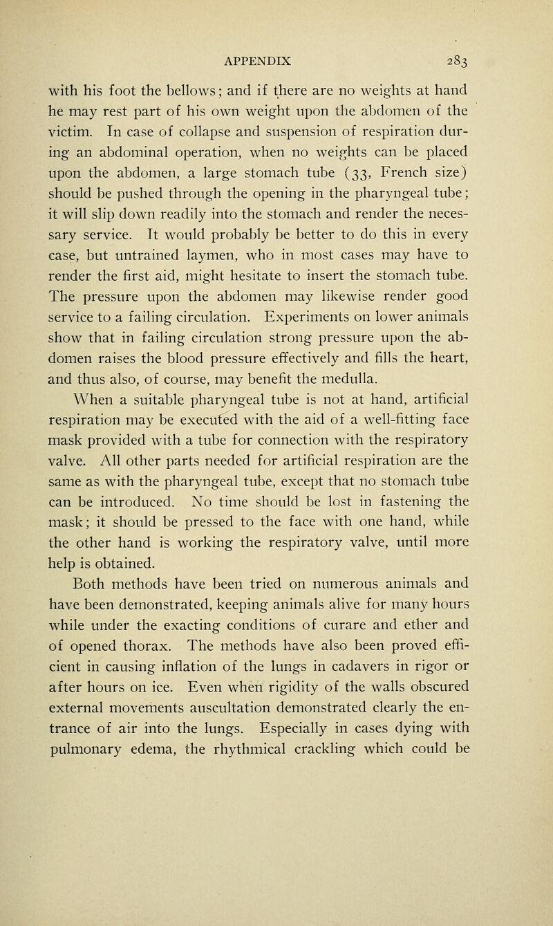 with his foot the bellows; and if there are no weights at hand he may rest part of his own weight upon the abdomen of the victim. In case of collapse and suspension of respiration dur- ing an abdominal operation, when no weights can be placed upon the abdomen, a large stomach tube (33, French size) should be pushed through the opening in the pharyngeal tube; it will slip down readily into the stomach and render the neces- sary service. It would probably be better to do this in every case, but untrained laymen, who in most cases may have to render the first aid, might hesitate to insert the stomach tube. The pressure upon the abdomen may likewise render good service to a failing circulation. Experiments on lower animals show that in failing circulation strong pressure upon the ab- domen raises the blood pressure effectively and fills the heart, and thus also, of course, may benefit the medulla. When a suitable pharyngeal tube is not at hand, artificial respiration may be executed with the aid of a well-fitting face mask provided with a tube for connection with the respiratory valve. All other parts needed for artificial respiration are the same as with the pharyngeal tube, except that no stomach tube can be introduced. No time should be lost in fastening the mask; it should be pressed to the face with one hand, while the other hand is working the respiratory valve, until more help is obtained. Both methods have been tried on numerous animals and have been demonstrated, keeping animals alive for many hours while under the exacting conditions of curare and ether and of opened thorax. The methods have also been proved effi- cient in causing inflation of the lungs in cadavers in rigor or after hours on ice. Even when rigidity of the walls obscured external movements auscultation demonstrated clearly the en- trance of air into the lungs. Especially in cases dying with pulmonary edema, the rhythmical crackling which could be