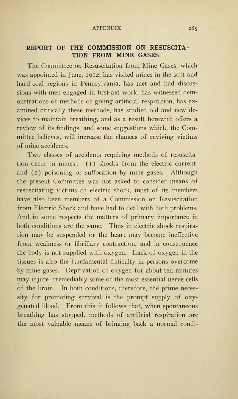 REPORT OF THE COMMISSION ON RESUSCITA- TION FROM MINE GASES The Committee on Resuscitation from Mine Gases, which was appointed in June, 1912, has visited mines in the soft and hard-coal regions in Pennsylvania, has met and had discus- sions with men engaged in first-aid work, has witnessed dem- onstrations of methods of giving artificial respiration, has ex- amined critically these methods, has studied old and new de- vices to maintain breathing, and as a result herewith offers a review of its findings, and some suggestions which, the Com- mittee believes, will increase the chances of reviving victims of mine accidents. Two classes of accidents requiring methods of resuscita- tion occur in mines : (i) shocks from the electric current, and (2) poisoning or suffocation by mine gases. Although the present Committee was not asked to consider means of resuscitating victims of electric shock, most of its members have also been members of a Commission on Resuscitation from Electric Shock and have had to deal with both problems. And in some respects the matters of primary importance in both conditions are the same. Thus in electric shock respira- tion may be suspended or the heart may become ineffective from weakness or fibrillary contraction, and in consequence the body is not supplied with oxygen. Lack of oxygen in the tissues is also the fundamental difficulty in persons overcome by mine gases. Deprivation of oxygen for about ten minutes may injure irremediably some of the most essential nerve cells of the brain. In both conditions, therefore, the prime neces- sity for promoting survival is the prompt supply of oxy- genated blood. From this it follows that, when spontaneous breathing has stopped, methods of artificial respiration are the most valuable means of bringing back a normal condi-