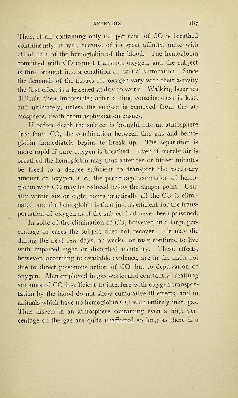 Thus, if air containing only o.i per cent, of CO is breathed continuously, it will, because of its great affinity, unite with about half of the hemoglobin of the blood. The hemoglobin combined with CO cannot transport oxygen, and the subject is thus brought into a condition of partial suffocation. Since the demands of the tissues for oxygen vary with their activity the first effect is a lessened ability to work. Walking becomes difficult, then impossible; after a time consciousness is lost; and ultimately, unless the subject is removed from the at- mosphere, death from asphyxiation ensues. If before death the subject is brought into an atmosphere free from CO, the combination between this gas and hemo- globin immediately begins to break up. The separation is more rapid if pure oxygen is breathed. Even if merely air is breathed the hemoglobin may thus after ten or fifteen minutes be freed to a degree sufficient to transport the necessary amount of oxygen, i. e.j, the percentage saturation of hemo- globin with CO may be reduced below the danger point. Usu- ally within six or eight hours practically all the CO is elimi- nated, and the hemoglobin is then just as efficient for the trans- portation of oxygen as if the subject had never been poisoned. In spite of the elimination of CO, however, in a large per- centage of cases the subject does not recover. He may die during the next few days, or weeks, or may continue to live with impaired sight or disturbed mentality. These effects, however, according to available evidence, are in the main not due to direct poisonous action of CO, but to deprivation of oxygen. Men employed in gas works and constantly breathing amounts of CO insufficient to interfere with oxygen transpor- tation by the blood do not show cumulative ill effects, and in animals which have no hemoglobin CO is an entirely inert gas. Thus insects in an atmosphere containing even a high per- centage of the gas are quite unaffected so long as there is a