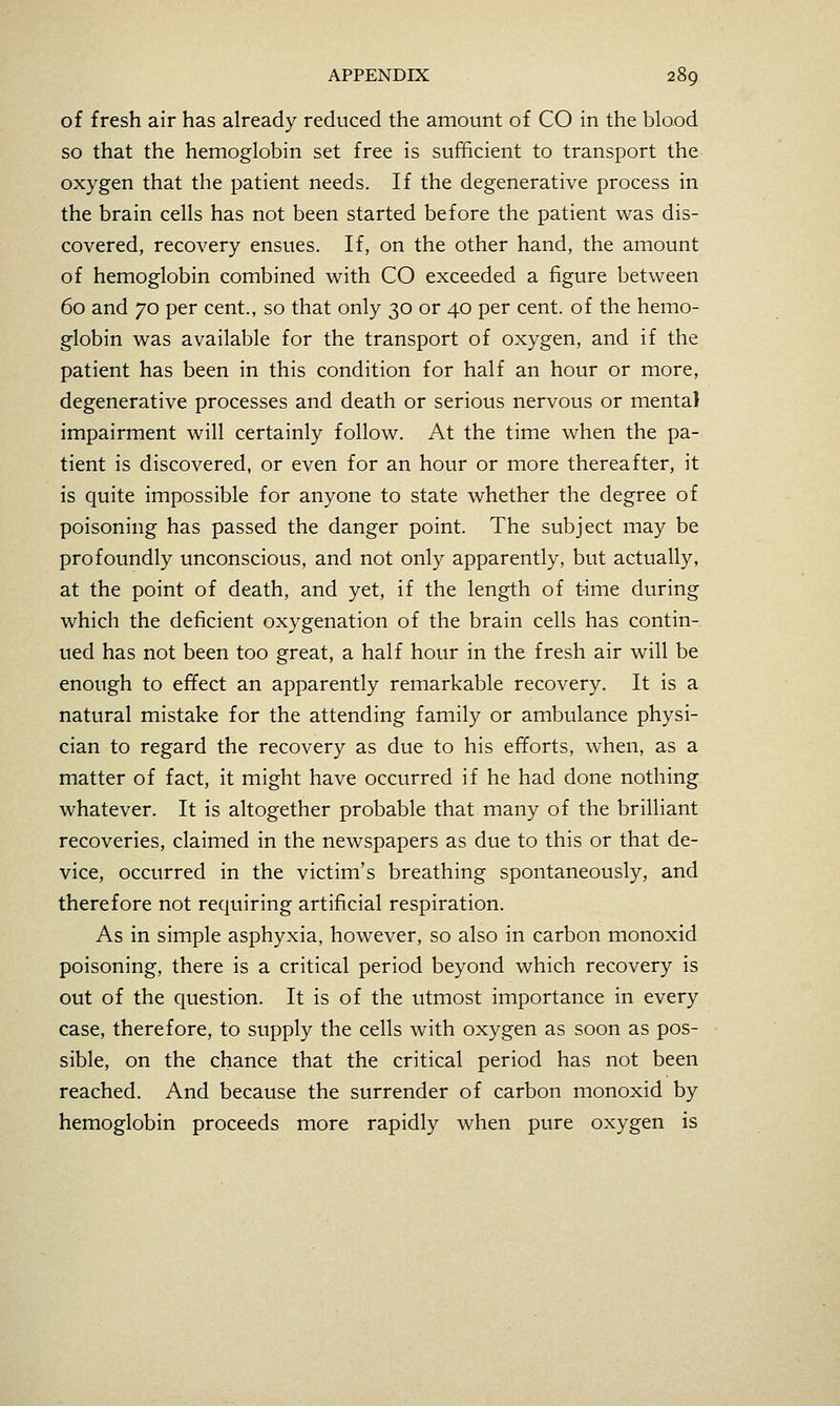 of fresh air has already reduced the amount of CO in the blood so that the hemoglobin set free is sufficient to transport the oxygen that the patient needs. If the degenerative process in the brain cells has not been started before the patient was dis- covered, recovery ensues. If, on the other hand, the amount of hemoglobin combined with CO exceeded a figure between 60 and 70 per cent., so that only 30 or 40 per cent, of the hemo- globin was available for the transport of oxygen, and if the patient has been in this condition for half an hour or more, degenerative processes and death or serious nervous or mental impairment will certainly follow. At the time when the pa- tient is discovered, or even for an hour or more thereafter, it is quite impossible for anyone to state whether the degree of poisoning has passed the danger point. The subject may be profoundly unconscious, and not only apparently, but actually, at the point of death, and yet, if the length of time during which the deficient oxygenation of the brain cells has contin- ued has not been too great, a half hour in the fresh air will be enough to effect an apparently remarkable recovery. It is a natural mistake for the attending family or ambulance physi- cian to regard the recovery as due to his efforts, when, as a matter of fact, it might have occurred if he had done nothing whatever. It is altogether probable that many of the brilliant recoveries, claimed in the newspapers as due to this or that de- vice, occurred in the victim's breathing spontaneously, and therefore not requiring artificial respiration. As in simple asphyxia, however, so also in carbon monoxid poisoning, there is a critical period beyond which recovery is out of the question. It is of the utmost importance in every case, therefore, to supply the cells with oxygen as soon as pos- sible, on the chance that the critical period has not been reached. And because the surrender of carbon monoxid by hemoglobin proceeds more rapidly when pure oxygen is