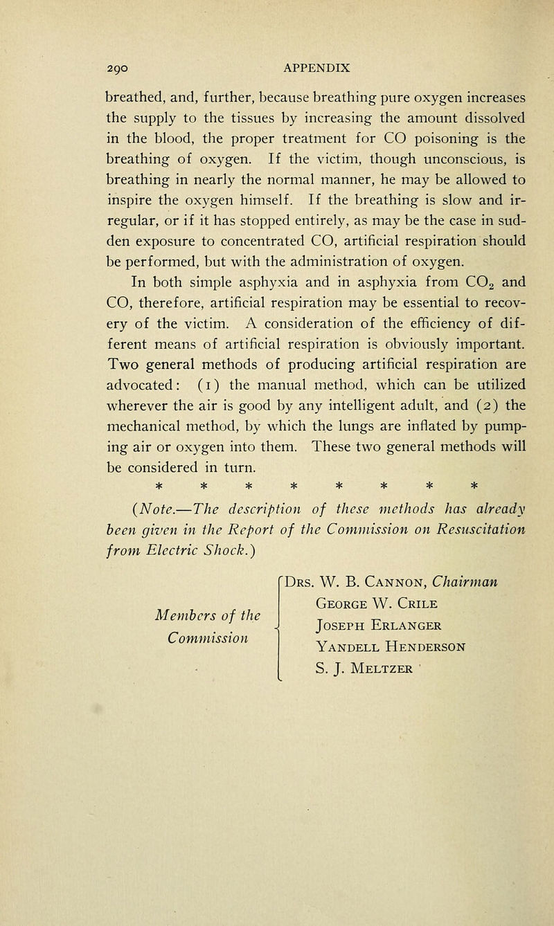 breathed, and, further, because breathing pure oxygen increases the supply to the tissues by increasing the amount dissolved in the blood, the proper treatment for CO poisoning is the breathing of oxygen. If the victim, though unconscious, is breathing in nearly the normal manner, he may be allowed to inspire the oxygen himself. If the breathing is slow and ir- regular, or if it has stopped entirely, as may be the case in sud- den exposure to concentrated CO, artificial respiration should be performed, but with the administration of oxygen. In both simple asphyxia and in asphyxia from CO2 and CO, therefore, artificial respiration may be essential to recov- ery of the victim. A consideration of the efficiency of dif- ferent means of artificial respiration is obviously important. Two general methods of producing artificial respiration are advocated: (i) the manual method, which can be utilized wherever the air is good by any intelligent adult, and (2) the mechanical method, by which the lungs are inflated by pump- ing air or oxygen into them. These two general methods will be considered in turn. (Note.—The description of these methods has already been given in the Report of the Commission on Resuscitation from Electric Shock.) Members of the Commission Drs. W. B. Cannon, Chairman George W. Chile Joseph Erlanger Yandell Henderson S. J. Meltzer '