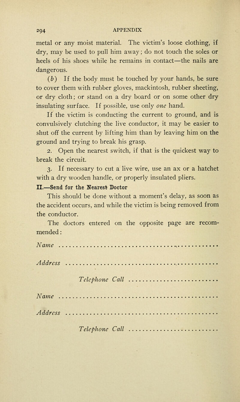 metal or any moist material. The victim's loose clothing, if dry, may be used to pull him away; do not touch the soles or heels of his shoes while he remains in contact—the nails are dangerous. (b) If the body must be touched by your hands, be sure to cover them with rubber gloves, mackintosh, rubber sheeting, or dry cloth; or stand on a dry board or on some other dry insulating surface. If possible, use only one hand. If the victim is conducting the current to ground, and is convulsively clutching the live conductor, it may be easier to shut off the current by lifting him than by leaving him on the ground and trying to break his grasp. 2. Open the nearest switch, if that is the quickest way to break the circuit. 3. If necessary to cut a live wire, vise an ax or a hatchet with a dry wooden handle, or properly insulated pliers. II.—Send for the Nearest Doctor This should be done without a moment's delay, as soon as the accident occurs, and while the victim is being removed from the conductor. The doctors entered on the opposite page are recom- mended : Name ^ Address Telephone Call Name Address Telephone Call