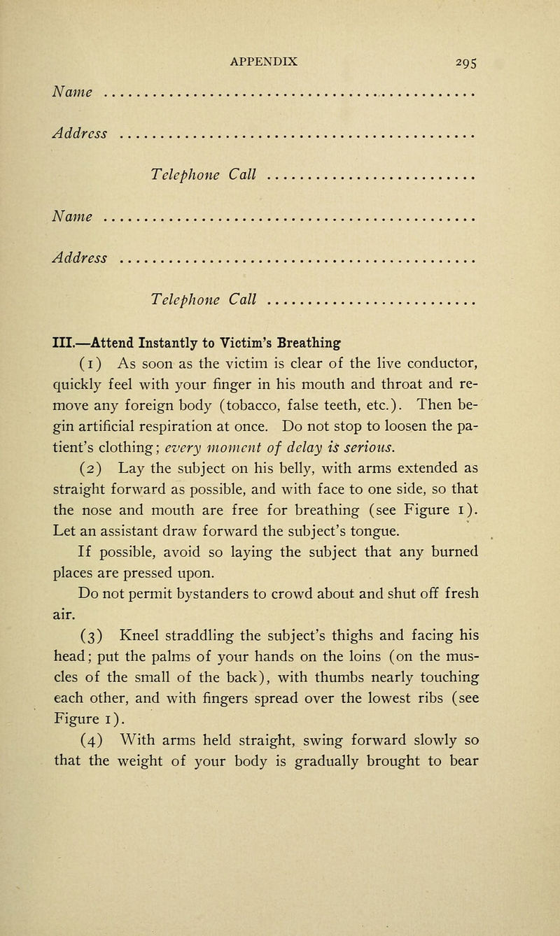 Name . Address Telephone Call Name . Address Telephone Call III.—Attend Instantly to Victim's Breathing (i) As soon as the victim is clear of the live conductor, quickly feel with your finger in his mouth and throat and re- move any foreign body (tobacco, false teeth, etc.). Then be- gin artificial respiration at once. Do not stop to loosen the pa- tient's clothing; every moment of delay is serious. (2) Lay the subject on his belly, with arms extended as straight forward as possible, and with face to one side, so that the nose and mouth are free for breathing (see Figure i). Let an assistant draw forward the subject's tongue. If possible, avoid so laying the subject that any burned places are pressed upon. Do not permit bystanders to crowd about and shut ofif fresh air. (3) Kneel straddling the subject's thighs and facing his head; put the palms of your hands on the loins (on the mus- cles of the small of the back), with thumbs nearly touching each other, and with fingers spread over the lowest ribs (see Figure i). (4) With arms held straight, swing forward slowly so that the weight of your body is gradually brought to bear