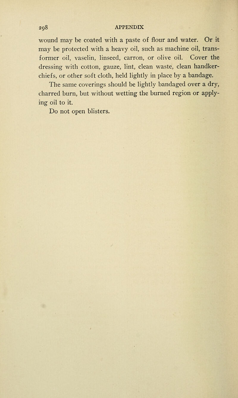 wound may be coated with a paste of flour and water. Or it may be protected with a heavy oil, such as machine oil, trans- former oil, vaselin, linseed, carron, or olive oil. Cover the dressing with cotton, gauze, lint, clean waste, clean handker- chiefs, or other soft cloth, held lightly in place by a bandage. The same coverings should be lightly bandaged over a dry, charred burn, but without wetting the burned region or apply- ing oil to it. Do not open blisters.