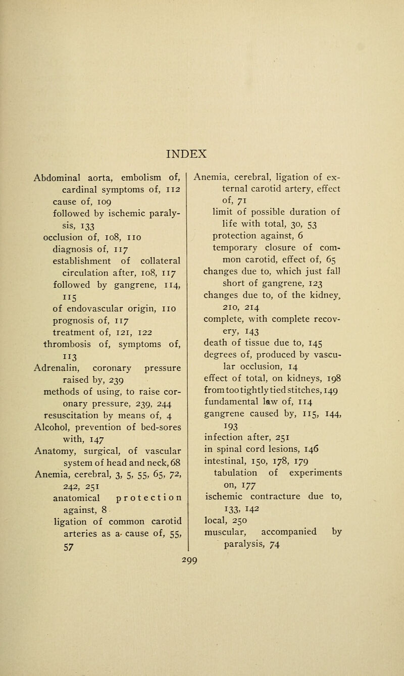 INDEX Abdominal aorta, embolism of, Anemia, cerebral, ligation of ex cardinal symptoms of, 112 cause of, 109 followed by ischemic paraly- sis, 133 occlusion of, 108, no diagnosis of, 117 establishment of collateral circulation after, 108, 117 followed by gangrene, 114, 5 of endovascular origin, no prognosis of, 117 treatment of, 121, 122 thrombosis of, symptoms of, 3 Adrenalin, coronary pressure raised by, 239 methods of using, to raise cor- onary pressure, 239, 244 resuscitation by means of, 4 Alcohol, prevention of bed-sores with, 147 Anatomy, surgical, of vascular system of head and neck, 68 Anemia, cerebral, 3, 5, 55, 65, 72, 242, 251 anatomical protection against, 8 ligation of common carotid arteries as a- cause of, 55, 57 ternal carotid artery, effect of, 71 limit of possible duration of life with total, 30, 53 protection against, 6 temporary closure of com- mon carotid, effect of, 65 changes due to, which just fall short of gangrene, 123 changes due to, of the kidney, 210, 214 complete, with complete recov- ery, 143 death of tissue due to, 145 degrees of, produced by vascu- lar occlusion, 14 effect of total, on kidneys, 198 from too tightly tied stitches, 149 fundamental law of, 114 gangrene caused by, 115, 144, 193 infection after, 251 in spinal cord lesions, 146 intestinal, 150, 178, 179 tabulation of experiments on, 177 ischemic contracture due to, 133. 142 local, 250 muscular, accompanied by paralysis, 74