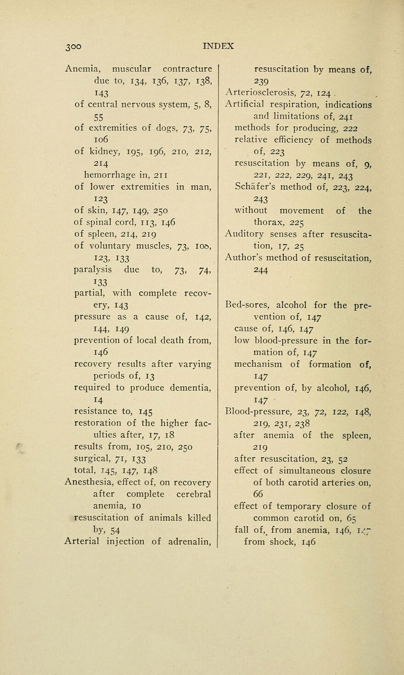 Anemia, muscular contracture due to, 134, 136, 137, 138, 143 of central nervous system, 5, 8, 55 of extremities of dogs, 73, 75, 106 of kidney, 195, 196, 210, 212, 214 hemorrhage in, 211 of lower extremities in man, 123 of skin, 147, 149, 250 of spinal cord, 113, 146 of spleen, 214, 219 of voluntary muscles, j'i^, 100, 123, 133 paralysis due to, 73, 74, 133 partial, with complete recov- ery, 143 pressure as a cause of, 142, 144, 149 prevention of local death from, 146 recovery results after varying periods of, 13 required to produce dementia, 14 resistance to, 145 restoration of the higher fac- ulties after, 17, 18 results from, 105, 210, 250 surgical, 71, 133 total, 145, 147, 148 Anesthesia, effect of, on recovery after complete cerebral anemia, 10 resuscitation of animals killed by, 54 Arterial injection of adrenalin, resuscitation by means of, 239 Arteriosclerosis, 72, 124 . Artificial respiration, indications and limitations of, 241 methods for producing, 222 relative efficiency of methods of, 223 resuscitation by means of, 9, 221, 222, 229, 241, 243 Schafer's method of, 22^^, 224, 243 without movement of the thorax, 225 Auditory senses after resuscita- tion, 17, 25 Author's method of resuscitation, 244 Bed-sores, alcohol for the pre- vention of, 147 cause of, 146, 147 low blood-pressure in the for- mation of, 147 mechanism of formation of, 147 prevention of, by alcohol, 146, 147 Blood-pressure, 23, 72, 122, 148, 219, 231, 238 after anemia of the spleen, 219 after resuscitation, 23, 52 effect of simultaneous closure of both carotid arteries on, effect of temporary closure of common carotid on, 65 fall of,_ from anemia, 146, 147 from shock, 146