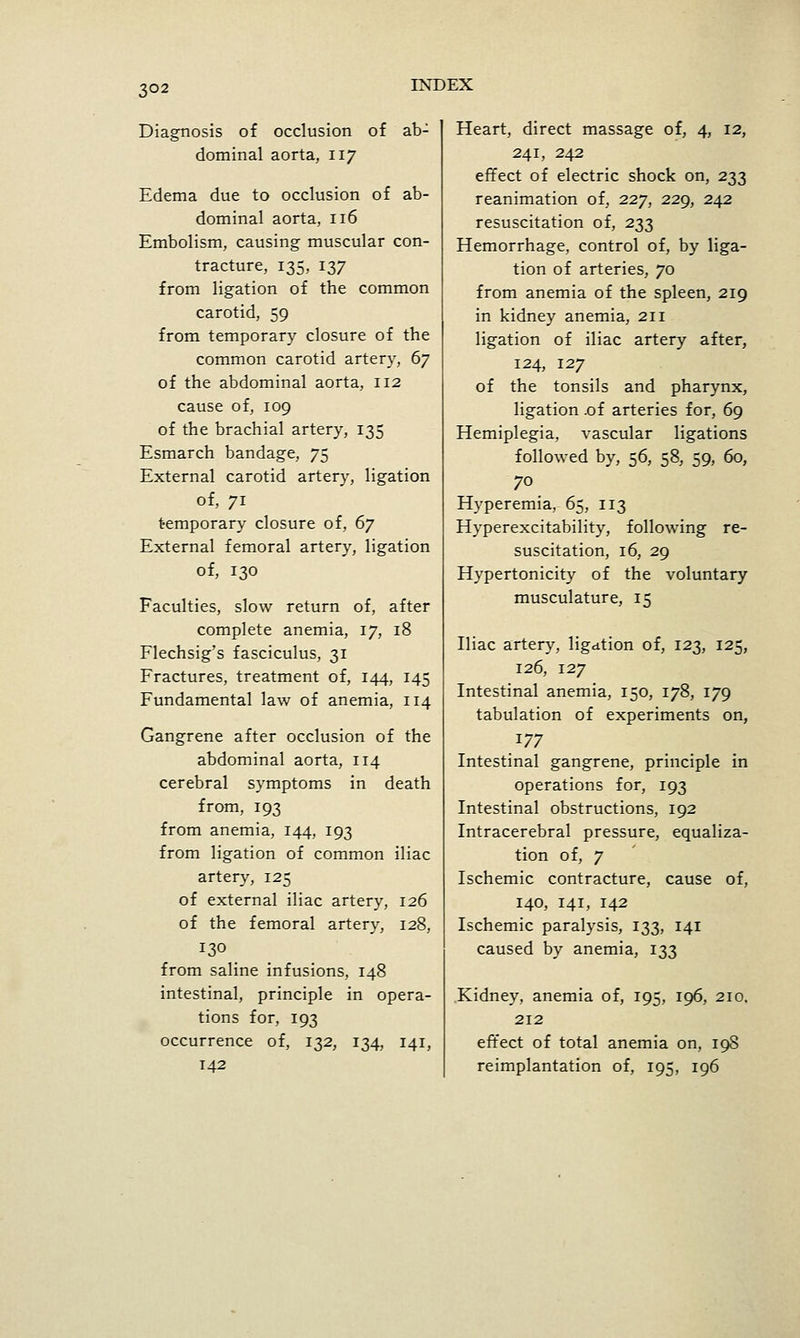 Diag'nosis of occlusion of ab- dominal aorta, 117 Edema due to occlusion of ab- dominal aorta, 116 Embolism, causing muscular con- tracture, 135, 137 from ligation of the common carotid, 59 from temporary closure of the common carotid artery, 67 of the abdominal aorta, 112 cause of, 109 of the brachial artery, 135 Esmarch bandage, 75 External carotid artery, ligation of, 71 temporary closure of, (ij External femoral artery, ligation of, 130 Faculties, slow return of, after complete anemia, 17, 18 Flechsig's fasciculus, 31 Fractures, treatment of, 144, 145 Fundamental law of anemia, 114 Gangrene after occlusion of the abdominal aorta, 114 cerebral symptoms in death from, 193 from anemia, 144, 193 from ligation of common iliac artery, 125 of external iliac artery, 126 of the femoral artery, 128, 130 from saline infusions, 148 intestinal, principle in opera- tions for, 193 occurrence of, 132, 134, 141, 142 Heart, direct massage of, 4, 12, 241, 242 effect of electric shock on, 233 reanimation of, 227, 229, 242 resuscitation of, 233 Hemorrhage, control of, by liga- tion of arteries, 70 from anemia of the spleen, 219 in kidney anemia, 211 ligation of iliac artery after, 124, 127 of the tonsils and pharynx, ligation .of arteries for, 69 Hemiplegia, vascular ligations followed by, 56, 58, 59, 60, 70 _ Hyperemia, 65, 113 Hyperexcitability, following re- suscitation, 16, 29 Hypertonicity of the voluntary musculature, 15 Iliac artery, ligation of, 123, 125, 126, 127 Intestinal anemia, 150, 178, 179 tabulation of experiments on, 177 Intestinal gangrene, principle in operations for, 193 Intestinal obstructions, 192 Intracerebral pressure, equaliza- tion of, 7 Ischemic contracture, cause of, 140, 141, 142 Ischemic paralysis, 133, 141 caused by anemia, 133 Kidney, anemia of, 195, 196, 210, 212 effect of total anemia on, 19S reimplantation of, 195, 196