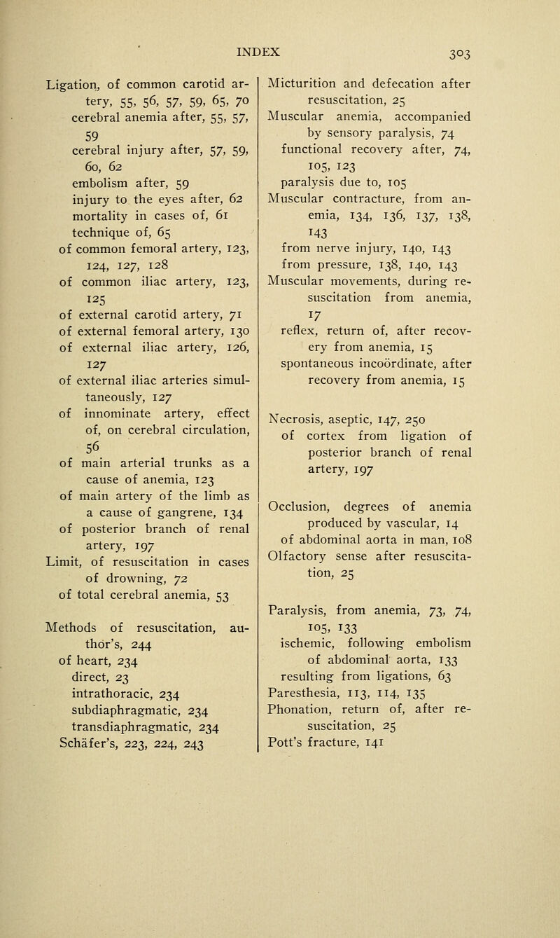 Ligation, of common carotid ar- tery, 55, 56, 57. 59. 65, 70 cerebral anemia after, 55, 57, 59 cerebral injury after, 57, 59, 60, 62 embolism after, 59 injury to the eyes after, 62 mortality in cases of, 61 technique of, 65 of common femoral artery, 123, 124, 127, 128 of common iliac artery, 123, 125 of external carotid artery, 71 of external femoral artery, 130 of external iliac artery, 126, 127 of external iliac arteries simul- taneously, 127 of innominate artery, effect of, on cerebral circulation, 56 of main arterial trunks as a cause of anemia, 123 of main artery of the limb as a cause of gangrene, 134 of posterior branch of renal artery, 197 Limit, of resuscitation in cases of drowning, ^2 of total cerebral anemia, 53 Methods of resuscitation, au- thor's, 244 of heart, 234 direct, 23 intrathoracic, 234 subdiaphragmatic, 234 transdiaphragmatic, 234 Schafer's, 223, 224, 243 Micturition and defecation after resuscitation, 25 Muscular anemia, accompanied by sensory paralysis, 74 functional recovery after, 74, 105, 123 paralysis due to, 105 Muscular contracture, from an- emia, 134, 136, 137, 138, 143 from nerve injury, 140, 143 from pressure, 138, 140, 143 Muscular movements, during re- suscitation from anemia, 17 reflex, return of, after recov- ery from anemia, 15 spontaneous incoordinate, after recovery from anemia, 15 Necrosis, aseptic, 147, 250 of cortex from ligation of posterior branch of renal artery, 197 Occlusion, degrees of anemia produced by vascular, 14 of abdominal aorta in man, 108 Olfactory sense after resuscita- tion, 25 Paralysis, from anemia, y% 74, 105, 133 ischemic, following embolism of abdominal aorta, 133 resulting from ligations, 63 Paresthesia, 113, 114, 135 Phonation, return of, after re- suscitation, 25 Pott's fracture, 141