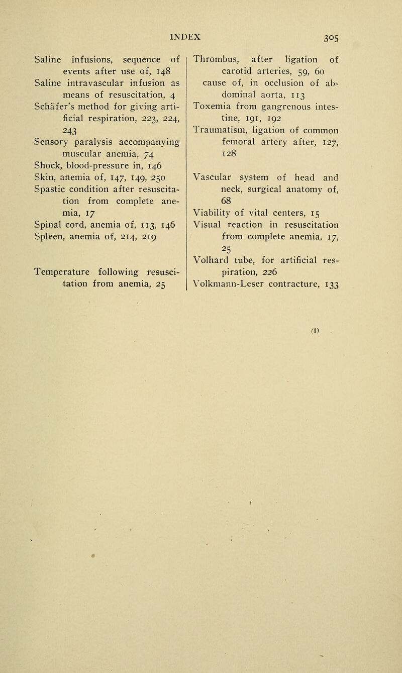 Saline infusions, sequence of events after use of, 148 Saline intravascular infusion as means of resuscitation, 4 Schafer's method for giving arti- ficial respiration, 22^, 224, 243 Sensory paralysis accompanying muscular anemia, 74 Shock, blood-pressure in, 146 Skin, anemia of, 147, 149, 250 Spastic condition after resuscita- tion from complete ane- mia, 17 Spinal cord, anemia of, 113, 146 Spleen, anemia of, 214, 219 Temperature following resusci- tation from anemia, 25 Thrombus, after ligation of carotid arteries, 59, 60 cause of, in occlusion of ab- dominal aorta, 113 Toxemia from gangrenous intes- tine, 191, 192 Traumatism, ligation of common femoral artery after, 127, 128 Vascular system of head and neck, surgical anatomy of, 68 Viability of vital centers, 15 Visual reaction in resuscitation from complete anemia, 17, 25 Volhard tube, for artificial res- piration, 226 V^olkmann-Leser contracture, 133 (1)