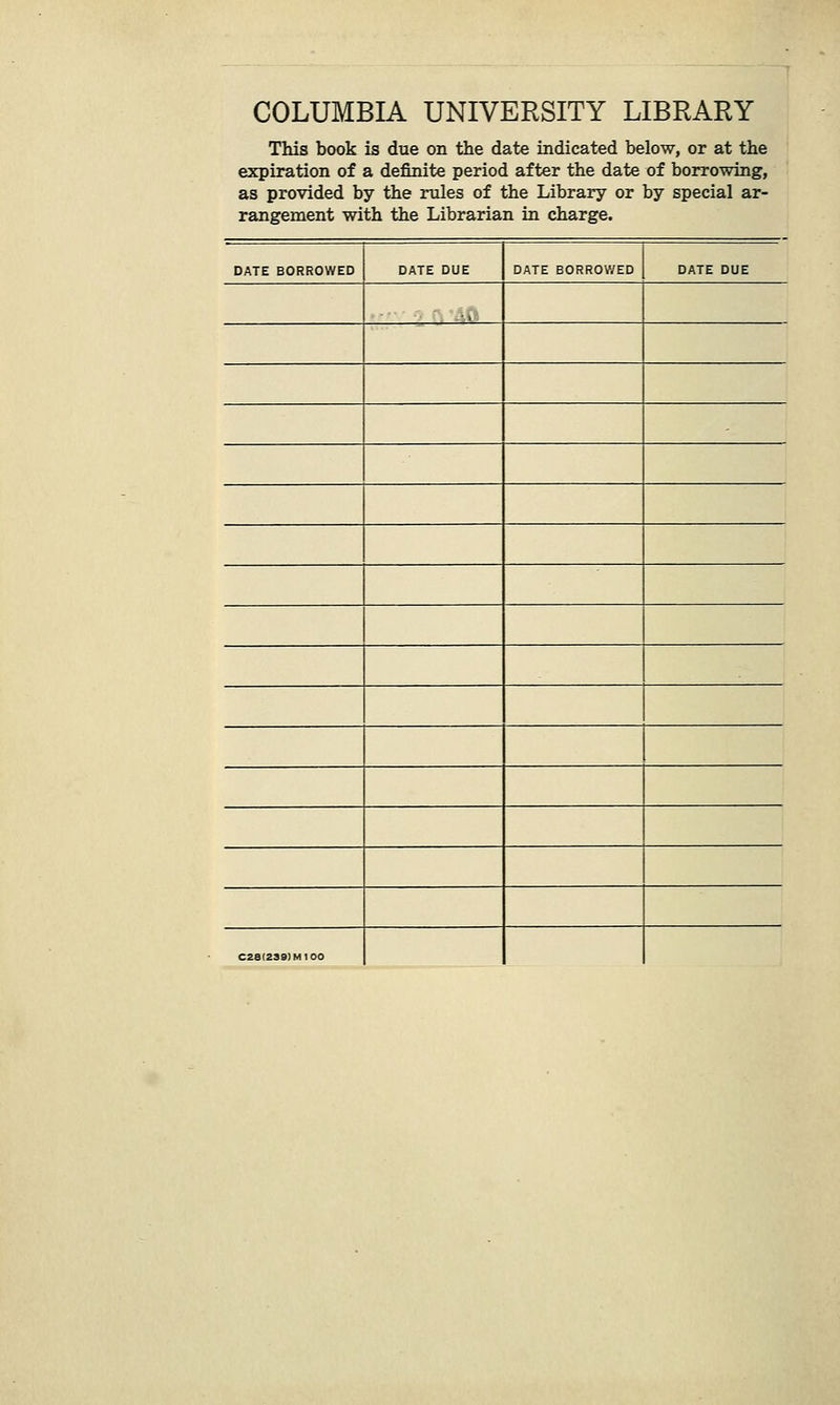 COLUMBIA UNIVERSITY LIBRARY This book is due on the date indicated below, or at the expiration of a definite period after the date of borrowing, as provided by the rules of the Library or by special ar- rangement with the Librarian in charge. DATE BORROWED DATE DUE DATE BORROV/ED DATE DUE •» C28(2S9)M100