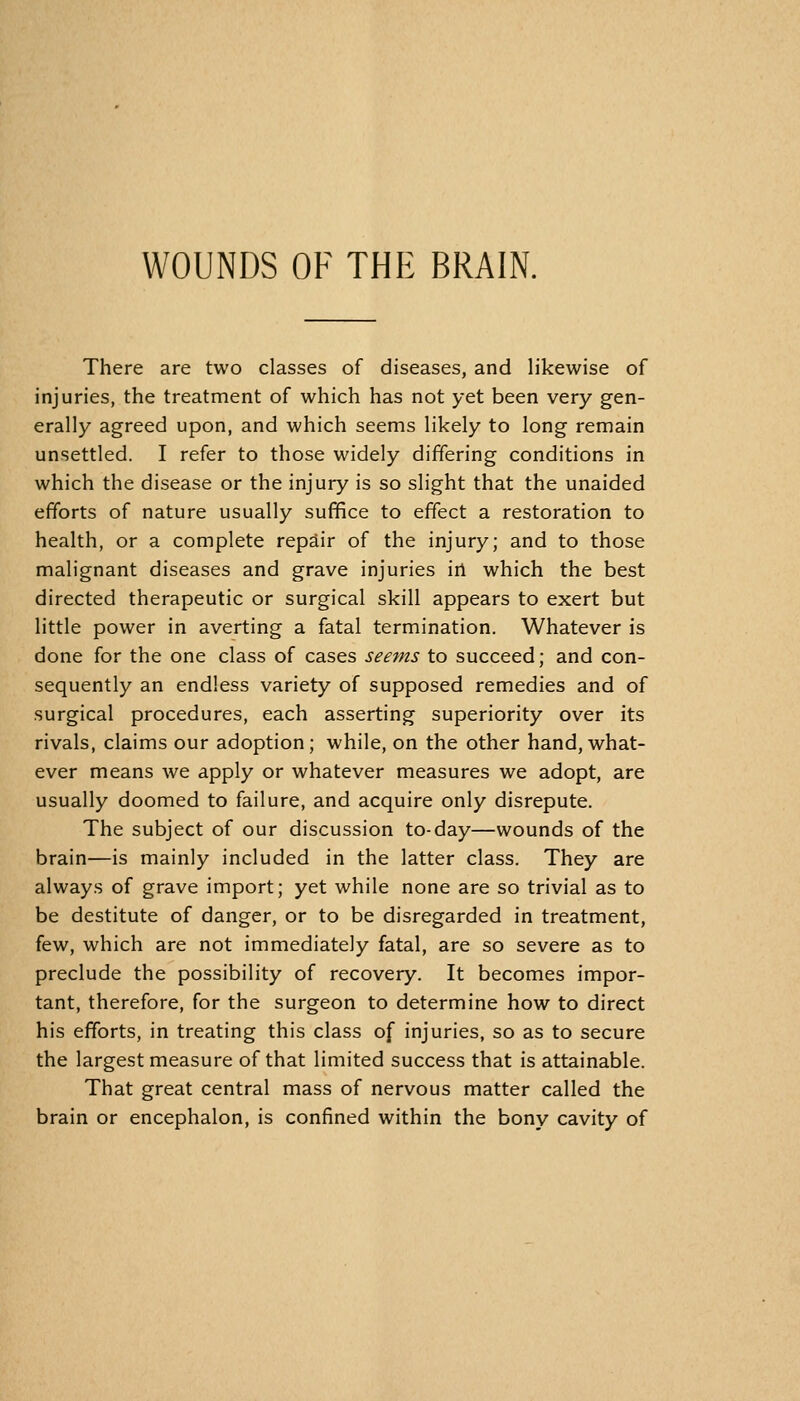 There are two classes of diseases, and likewise of injuries, the treatment of which has not yet been very gen- erally agreed upon, and which seems likely to long remain unsettled. I refer to those widely differing conditions in which the disease or the injury is so slight that the unaided efforts of nature usually suffice to effect a restoration to health, or a complete repair of the injury; and to those malignant diseases and grave injuries irt which the best directed therapeutic or surgical skill appears to exert but little power in averting a fatal termination. Whatever is done for the one class of cases seems to succeed; and con- sequently an endless variety of supposed remedies and of surgical procedures, each asserting superiority over its rivals, claims our adoption; while, on the other hand, what- ever means we apply or whatever measures we adopt, are usually doomed to failure, and acquire only disrepute. The subject of our discussion to-day—wounds of the brain—is mainly included in the latter class. They are always of grave import; yet while none are so trivial as to be destitute of danger, or to be disregarded in treatment, few, which are not immediately fatal, are so severe as to preclude the possibility of recovery. It becomes impor- tant, therefore, for the surgeon to determine how to direct his efforts, in treating this class of injuries, so as to secure the largest measure of that limited success that is attainable. That great central mass of nervous matter called the brain or encephalon, is confined within the bony cavity of