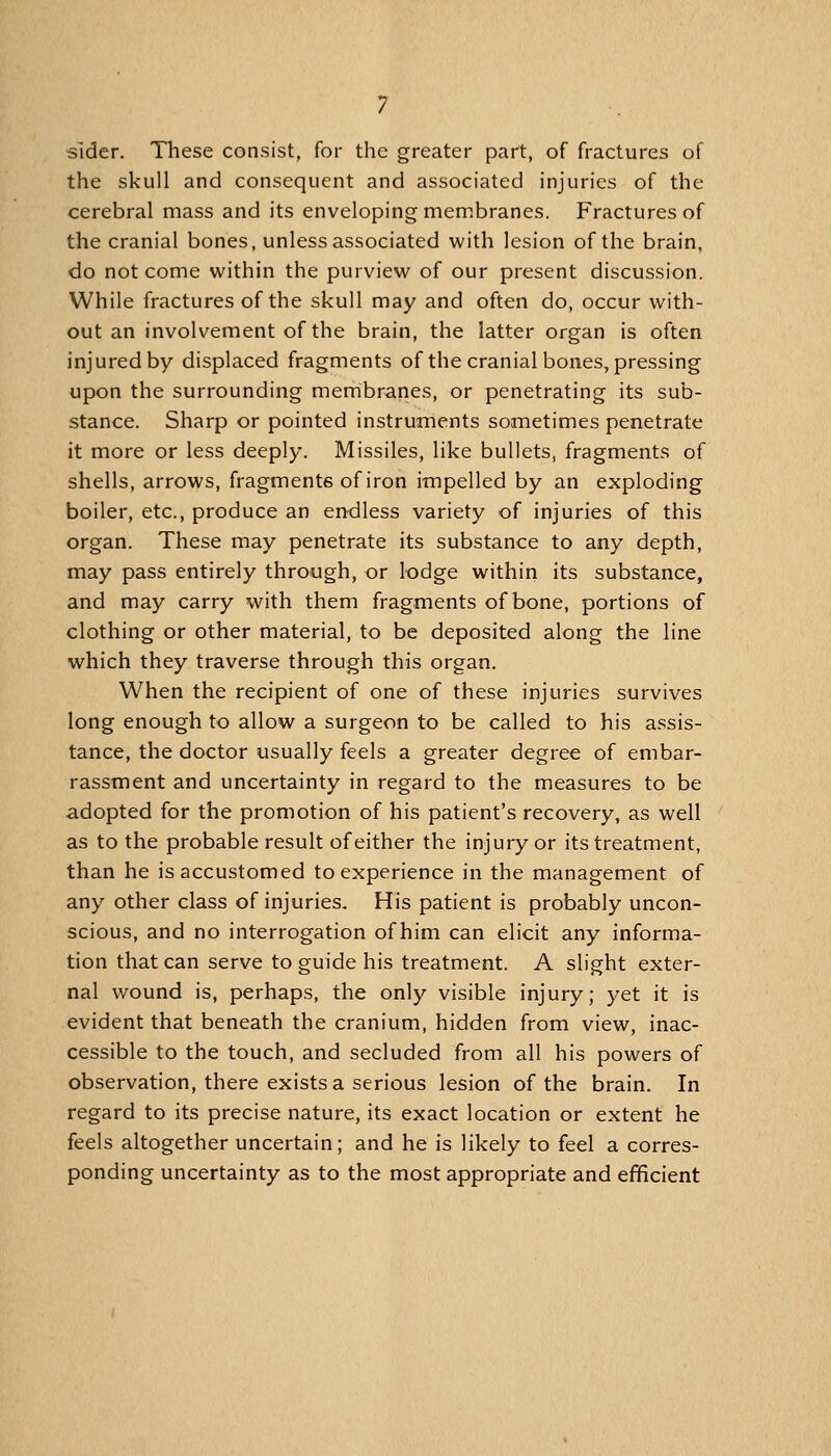 slder. These consist, for the greater part, of fractures of the skull and consequent and associated injuries of the cerebral mass and its enveloping membranes. Fractures of the cranial bones, unless associated with lesion of the brain, do not come within the purview of our present discussion. While fractures of the skull may and often do, occur with- out an involvement of the brain, the latter organ is often injured by displaced fragments of the cranial bones, pressing upon the surrounding membranes, or penetrating its sub- stance. Sharp or pointed instruments sometimes penetrate it more or less deeply. Missiles, like bullets, fragments of shells, arrows, fragments of iron impelled by an exploding boiler, etc., produce an endless variety of injuries of this organ. These may penetrate its substance to any depth, may pass entirely through, or lodge within its substance, and may carry with them fragments of bone, portions of clothing or other material, to be deposited along the line which they traverse through this organ. When the recipient of one of these injuries survives long enough to allow a surgeon to be called to his assis- tance, the doctor usually feels a greater degree of embar- rassment and uncertainty in regard to the measures to be adopted for the promotion of his patient's recovery, as well as to the probable result of either the injury or its treatment, than he is accustomed to experience in the management of any other class of injuries. His patient is probably uncon- scious, and no interrogation of him can elicit any informa- tion that can serve to guide his treatment. A slight exter- nal wound is, perhaps, the only visible injury; yet it is evident that beneath the cranium, hidden from view, inac- cessible to the touch, and secluded from all his powers of observation, there exists a serious lesion of the brain. In regard to its precise nature, its exact location or extent he feels altogether uncertain; and he is likely to feel a corres- ponding uncertainty as to the most appropriate and efficient