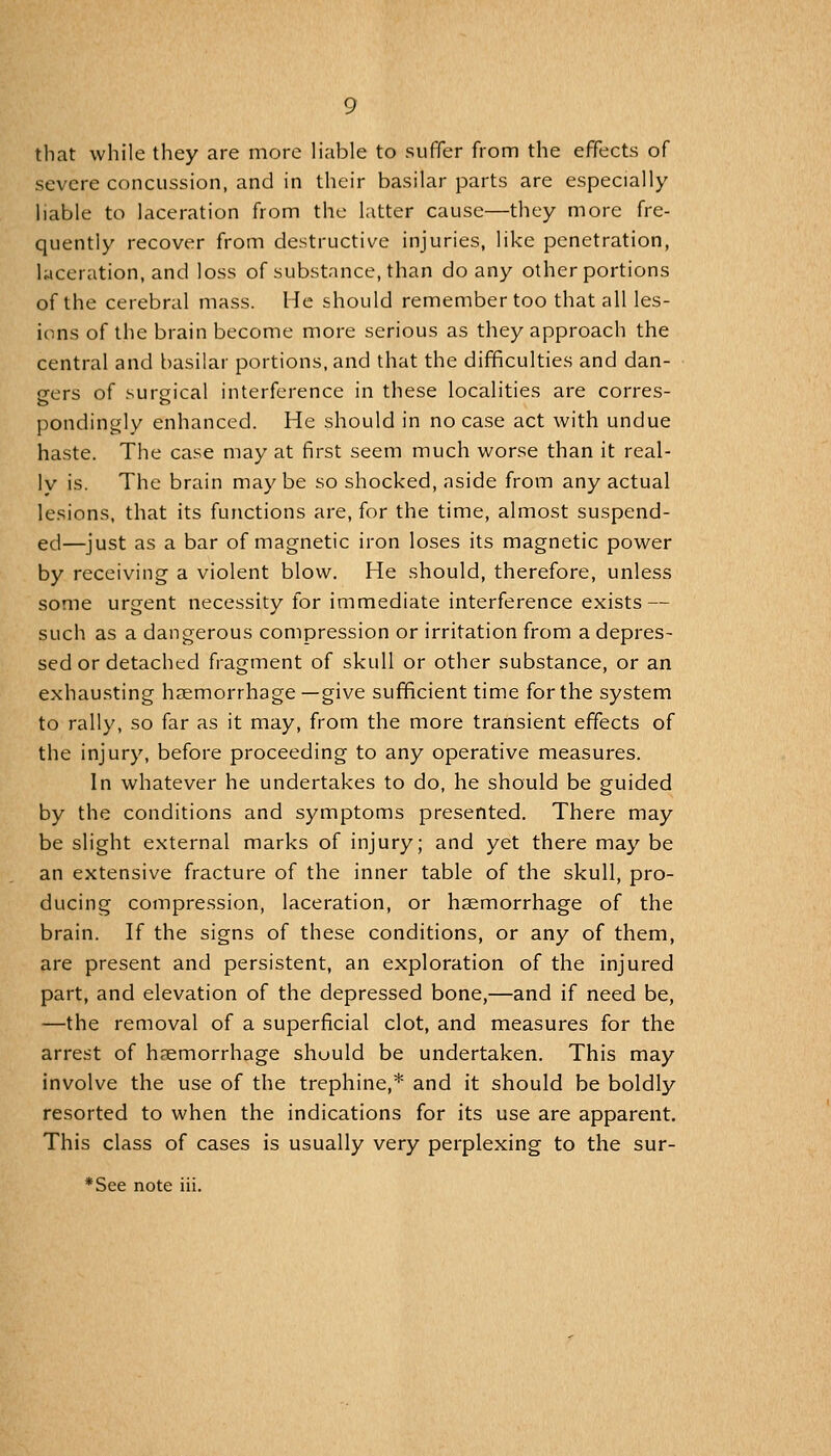 that while they are more liable to suffer from the effects of severe concussion, and in their basilar parts are especially liable to laceration from the latter cause—they more fre- quently recover from destructive injuries, like penetration, laceration, and loss of substance, than do any other portions of the cerebral mass. He should remember too that all les- ions of the brain become more serious as they approach the central and basilar portions, and that the difficulties and dan- gers of surgical interference in these localities are corres- pondingly enhanced. He should in noca.se act with undue haste. The case may at first seem much worse than it real- ly is. The brain may be so shocked, aside from any actual lesions, that its functions are, for the time, almost suspend- ed—just as a bar of magnetic iron loses its magnetic power by receiving a violent blow. He should, therefore, unless some urgent necessity for immediate interference exists — such as a dangerous compression or irritation from a depres- sed or detached fragment of skull or other substance, or an exhausting haemorrhage—give sufficient time for the system to rally, so far as it may, from the more transient effects of the injury, before proceeding to any operative measures. In whatever he undertakes to do, he should be guided by the conditions and symptoms presented. There may be slight external marks of injury; and yet there may be an extensive fracture of the inner table of the skull, pro- ducing compression, laceration, or haemorrhage of the brain. If the signs of these conditions, or any of them, are present and persistent, an exploration of the injured part, and elevation of the depressed bone,—and if need be, —the removal of a superficial clot, and measures for the arrest of haemorrhage should be undertaken. This may involve the use of the trephine,* and it should be boldly resorted to when the indications for its use are apparent. This class of cases is usually very perplexing to the sur-