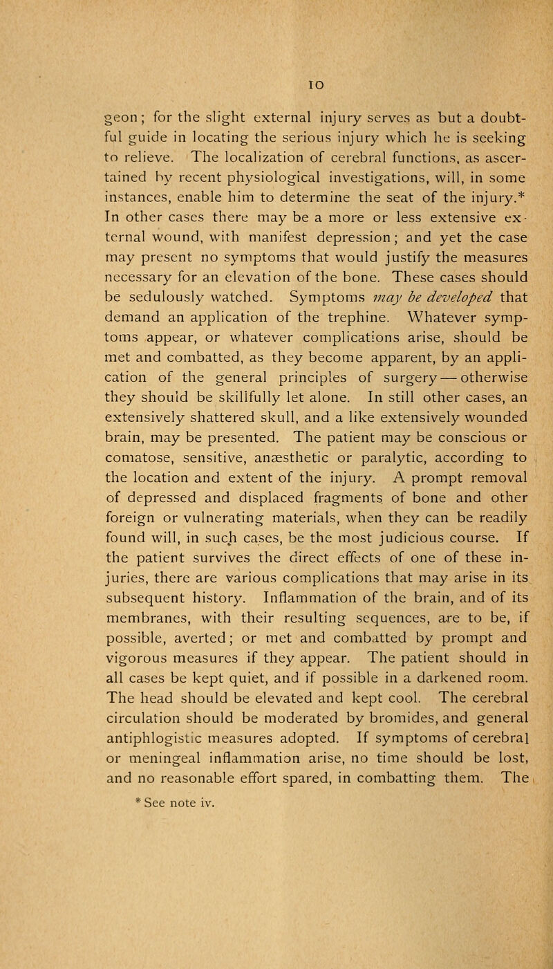 geon; for the slight external injury serves as but a doubt- ful guide in locating the serious injury which he is seeking to relieve. The localization of cerebral functions, as ascer- tained by recent physiological investigations, will, in some instances, enable him to determine the seat of the injury.* In other cases there may be a more or less extensive ex- ternal wound, with manifest depression; and yet the case may present no symptoms that would justify the measures necessary for an elevation of the bone. These cases should be sedulously watched. Symptoms may be developed that demand an application of the trephine. Whatever symp- toms appear, or whatever complications arise, should be met and combatted, as they become apparent, by an appli- cation of the general principles of surgery—otherwise they should be skillfully let alone. In still other cases, an extensively shattered skull, and a like extensively wounded brain, may be presented. The patient may be conscious or comatose, sensitive, anaesthetic or paralytic, according to the location and extent of the injury. A prompt removal of depressed and displaced fragments of bone and other foreign or vulnerating materials, when they can be readily found will, in such cases, be the most judicious course. If the patient survives the direct effects of one of these in- juries, there are various complications that may arise in its subsequent history. Inflammation of the brain, and of its membranes, with their resulting sequences, are to be, if possible, averted; or met and combatted by prompt and vigorous measures if they appear. The patient should in all cases be kept quiet, and if possible in a darkened room. The head should be elevated and kept cool. The cerebral circulation should be moderated by bromides, and general antiphlogistic measures adopted. If symptoms of cerebral or meningeal inflammation arise, no time should be lost, and no reasonable effort spared, in combatting them. The