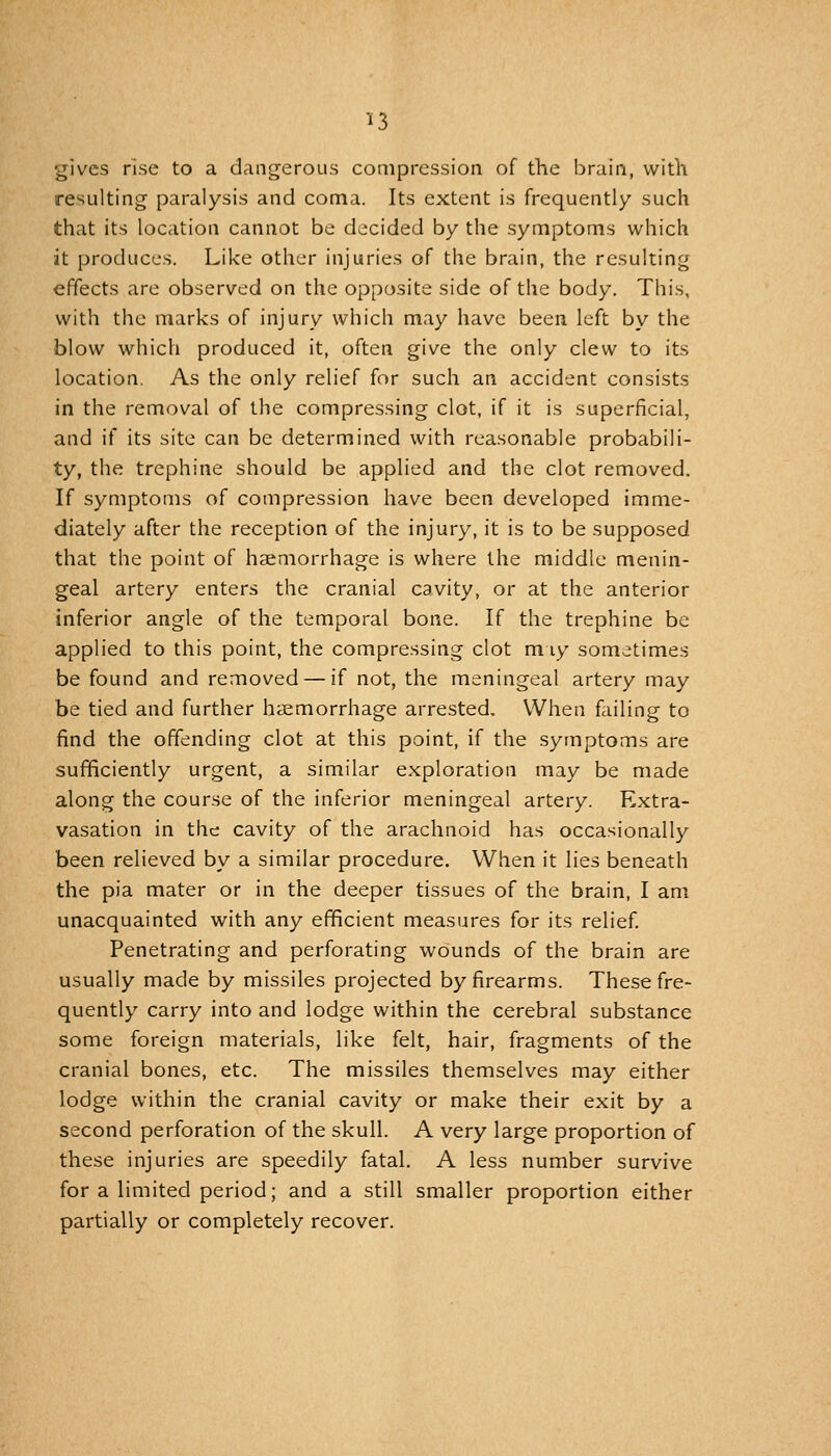 gives rise to a dangerous compression, of the brain, with resulting paralysis and coma. Its extent is frequently such that its location cannot be decided by the symptoms which it produces. Like other injuries of the brain, the resultin^^ effects are observed on the opposite side of the body. This, with the marks of injury which may have been left by the blow which produced it, often give the only clew to its location. As the only relief for such an accident consists in the removal of the compressing clot, if it is superficial, and if its site can be determined with reasonable probabili- ty, the trephine should be applied and the clot removed. If symptoms of compression have been developed imme- diately after the reception of the injury, it is to be supposed that the point of haemorrhage is where the middle menin- geal artery enters the cranial cavity, or at the anterior inferior angle of the temporal bone. If the trephine be applied to this point, the compressing clot m ly sometimes be found and removed — if not, the meningeal artery may be tied and further haemorrhage arrested. When failing to find the offending clot at this point, if the symptoms are sufficiently urgent, a similar exploration may be made along the course of the inferior meningeal artery. Extra- vasation in the cavity of the arachnoid has occasionally been relieved by a similar procedure. When it lies beneath the pia mater or in the deeper tissues of the brain, I am unacquainted with any efficient measures for its relief Penetrating and perforating wounds of the brain are usually made by missiles projected by firearms. These fre- quently carry into and lodge within the cerebral substance some foreign materials, like felt, hair, fragments of the cranial bones, etc. The missiles themselves may either lodge within the cranial cavity or make their exit by a second perforation of the skull. A very large proportion of these injuries are speedily fatal. A less number survive for a limited period; and a still smaller proportion either partially or completely recover.