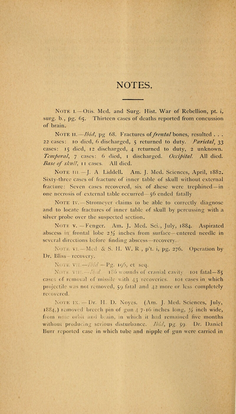 NOTES. Note i.—Otis. Med. and Surg. Hist. War of Rebellion, pt. i, surg. b., pg. 65. Thirteen cases of deaths reported from concussion of brain. Note ii.—Ifi/d, pg 68. Fractures of/ronfa/ bones, resulted . . . 22 cases: 10 died, 6 discharged, 5 returned to duty. Parietal, 33 cases: 15 died, 12 discharged, 4 returned to duty, 2 unknown. Temporal, 7 cases: 6 died, i discharged. Occipital. All died. Base of skitll, 11 cases. All died. Note hi.—J. A Liddell. Am. J. Med. Sciences, April, 1882. Sixty-three cases of fracture of inner table of skull without external fracture: .Seven cases recovered, six of -these were trephined —in one necrosis of external table occurred—56 ended fatally Noi'E IV. — Stromcyer claims to be able to correctly diagnose and to locate fractures of inner table of skull by percussing with a silver probe over the suspected section. Notk v. — Fenger. Am. J. Med. Sci., July, 1884. Aspirated abscess in frontal lobe 2^ inches from surface—entered needle in several directions before finding abscess—recovery. NdTI', V!. —Med & S. II. W. R , p't. i, pg. 276. Operation by Dr. Bliss-recovery. Notk v;l — ibid — V'g. 196, et seq. N;r!'|.. V!i:. —,'^w/ ]?6 wounds of cranial cavitv loi fatal—85 casc-T of removal of missile witli .13 iccoverics. 101 cases in which projcctik was not removed, 59 fatal and 42 more or less completely rc'.ovcred. Noil'. 1 ; - Dr. II, D. Noyes. (Am. J. Med. Sciences, July, 1884,) removed breecli pin of gun .\ /-if^ Inches long, }4 inch wide, fiorn nose ocIhl aii'i b ain, in wiiii h it had remained five months without producing serious disturbance. //'iJ, pg. 59. Dr. Daniel liurr reported case in which tube and nipple of gun were carried in