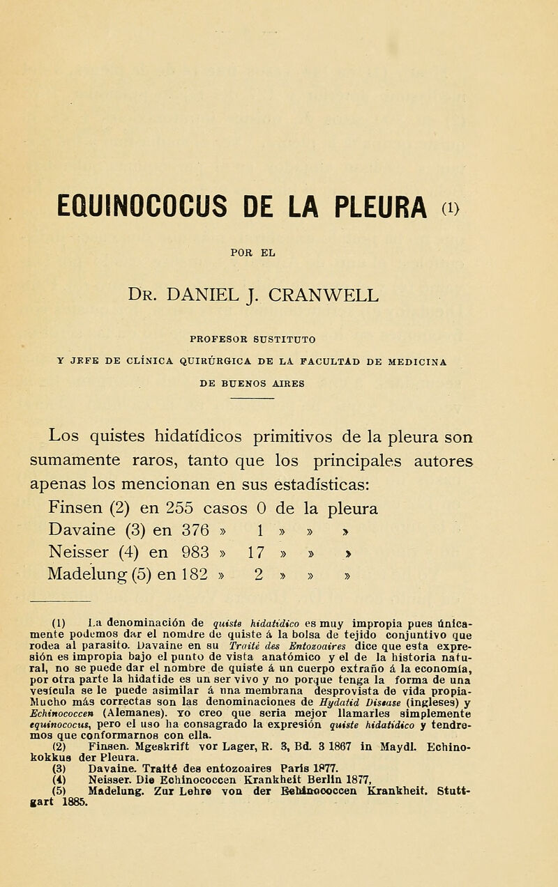 POR EL Dr. DANIEL J. CRANWELL PROFESOR SUSTITUTO Y JKFE DE CLÍNICA QUIRÚEGICA DE LA FACULTAD DE MEDICINA DE BUENOS AIRES Los quistes hidatídicos primitivos de la pleura son sumamente raros, tanto que los principales autores apenas los mencionan en sus estadísticas: Finsen (2) en 255 casos O de la pleura Davaine (3) en 376 » 1 » » > Neisser (4) en 983 » 17 » » » Madelung(5) en 182 » 2 » » » (1) l.a denominación de quiste hidatídico es muy impropia pues unica- mente podemos dar el nomJre de quiate á la bo]sa de tejido conjuntivo que rodea ai parasito. Davaine en su Traité des Eníozoaires dice que esta expre- sión es impropia bajo el punto de vista anatómico y el de la historia natu- ral, no se puede dar el nombre de quiste á. un cuerpo extrano á la economia, por otra parte Ia hidatide es un ser vivo y no porque tenga la forma de una vesícula se le puede asimilar á nna membrana desprovista de vida propia- Mucho más correctas son las denominaciones de Uydatid Distase (ingleses) y Echinococcen (Alemanes). To creo que seria mejor Uamarles simplemente tquinococHS, pero el uso ha consagrado la expresión quiste hidatídico y tendre- mos que conformamos con cila. (2) Finsen. Mgeskrift vor Lager, R. 3, Bd. 3 1867 in Maydl. Echino- kokkua der Pleura. (3) Davaine. Traité dea entozoaires Paris 1877. (i) Neisser. Die Echinococcen Krankheit Berlin 1877, (5) Mftdelung. Zar Lehre voa der BeMooooccen Krankheit. Stutt- gart 1885.