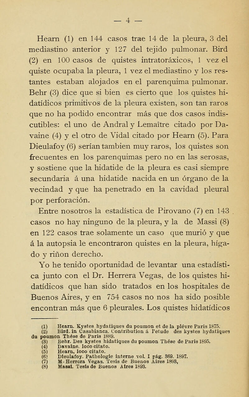 Heam (1) en 144 casos trae 14 de la pleura, 3 dei mediastino anterior y 127 dei tejido pulmonar. Bird (2) en 100 casos de quistes intratoráxicos, 1 vez el quiste ocupaba la pleura, 1 vez el mediastino y los res- tantes estaban alojados en el parenquima pulmonar. Behr (3) dice que si bien es cierto que los quistes hi- datídicos primitivos de la pleura existen, son tan raros que no ha podido encontrar más que dos casos indis- cutibles: el uno de Andral y Lemaitre citado por Da- vaine (4) y el otro de Vidal citado por Hearn (õ). Para Dieulafoy (6) serían tambien muy raros, los quistes son frecuentes en los parenquimas pêro no en las serosas, y sostiene que la hidatide de la pleura es casi siempre secundaria á una hidatide nacida en un órgano de la vecindad y que ha penetrado en la cavidad pleural por perforación. Entre nosotros la estadística de Pirovano (7) en 143 casos no hay ninguno de la pleura, y la de Massi (8) en 122 casos trae solamente un caso que murió y que á la autopsia le encontraron quistes en la pleura, híga- do y rinon derecho. Yo he tenido oportunidad de levantar una estadísti- ca junto con el Dr. Herrera Vegas, de los quistes hi- datídicos que han sido tratados en los hospitales de Buenos Aires, y en 754 casos no nos ha sido posible encontran más que 6 pleurales. Los quistes hidatídicos (1) Hearn. Kystes hydatiques du poumon et de la plévre Paris 1875. (2) Bird.in Casabianca. Contribution á l'etude des kystes hydatiques du poamon Thése de Paria 1889. (3) Behr. Des kystes hidatiques du poumon Thése de Paris 1895. (4) Davaine. loco citato. (5) Hearn, loco citato. (6) Dieulafoy. Pathologie interne vol. I pág. 369. 1897. (7) M-Herrora Vegas. Tesis de Buenos Aires 1893, (8) Masil. Tesis de Buenos Aires 1893.